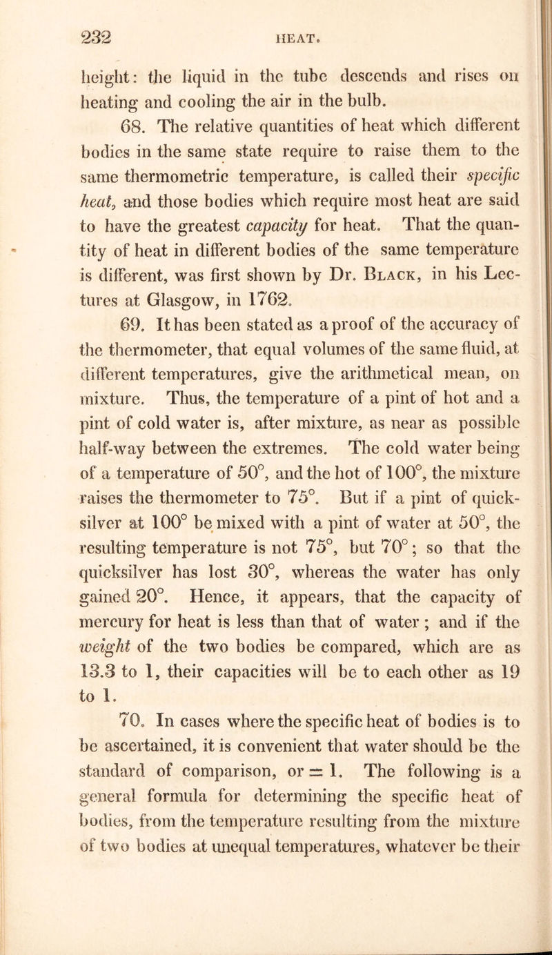 height: the liquid in the tube descends and rises on heating and cooling the air in the bulb. 68. The relative quantities of heat which different bodies in the same state require to raise them to the same thermometric temperature, is called their specific heat, and those bodies which require most heat are said to have the greatest capacity for heat. That the quan- tity of heat in different bodies of the same temperature is different, was first shown by Dr. Black, in his Lec- tures at Glasgow, in 1762. 69. It has been stated as a proof of the accuracy of the thermometer, that equal volumes of the same fluid, at different temperatures, give the arithmetical mean, on mixture. Thus, the temperature of a pint of hot and a pint of cold water is, after mixture, as near as possible half-way between the extremes. The cold water being of a temperature of 50°, and the hot of 100°, the mixture raises the thermometer to 75°. But if a pint of quick- silver at 100° be mixed with a pint of water at 50°, the resulting temperature is not 75°, but 70°; so that the quicksilver has lost 30°, whereas the water has only gained 20°. Hence, it appears, that the capacity of mercury for heat is less than that of water ; and if the weight of the two bodies be compared, which are as 13.3 to 1, their capacities will be to each other as 19 to 1. 70. In cases where the specific heat of bodies is to be ascertained, it is convenient that water should be the standard of comparison, or=l. The following is a general formula for determining the specific heat of bodies, from the temperature resulting from the mixture of two bodies at unequal temperatures, whatever be their