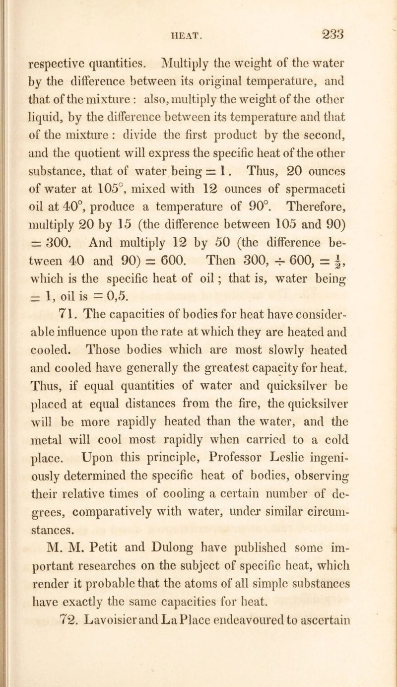 respective quantities. Multiply the weight of the water by the difference between its original temperature, and that of the mixture : also, multiply the weight of the other liquid, by the difference between its temperature and that of the mixture : divide the first product by the second, and the quotient will express the specific heat of the other substance, that of water being == 1. Thus, 20 ounces of water at 105°, mixed with 12 ounces of spermaceti oil at 40°, produce a temperature of 90°. Therefore, multiply 20 by 15 (the difference between 105 and 90) = 300. And multiply 12 by 50 (the difference be- tween 40 and 90) = 600. Then 300, -f- 600, = |, which is the specific heat of oil; that is, water being — 1, oil is = 0,5. 71. The capacities of bodies for heat have consider- able influence upon the rate at which they are heated and cooled. Those bodies which are most slowly heated and cooled have generally the greatest capacity for heat. Thus, if equal quantities of water and quicksilver be placed at equal distances from the fire, the quicksilver will be more rapidly heated than the water, and the metal will cool most rapidly when carried to a cold place. Upon this principle, Professor Leslie ingeni- ously determined the specific heat of bodies, observing their relative times of cooling a certain number of de- grees, comparatively with water, under similar circum- stances. M. M. Petit and Dulong have published some im- portant researches on the subject of specific heat, which render it probable that the atoms of all simple substances have exactly the same capacities for heat. 72. Lavoisier and La Place endeavoured to ascertain