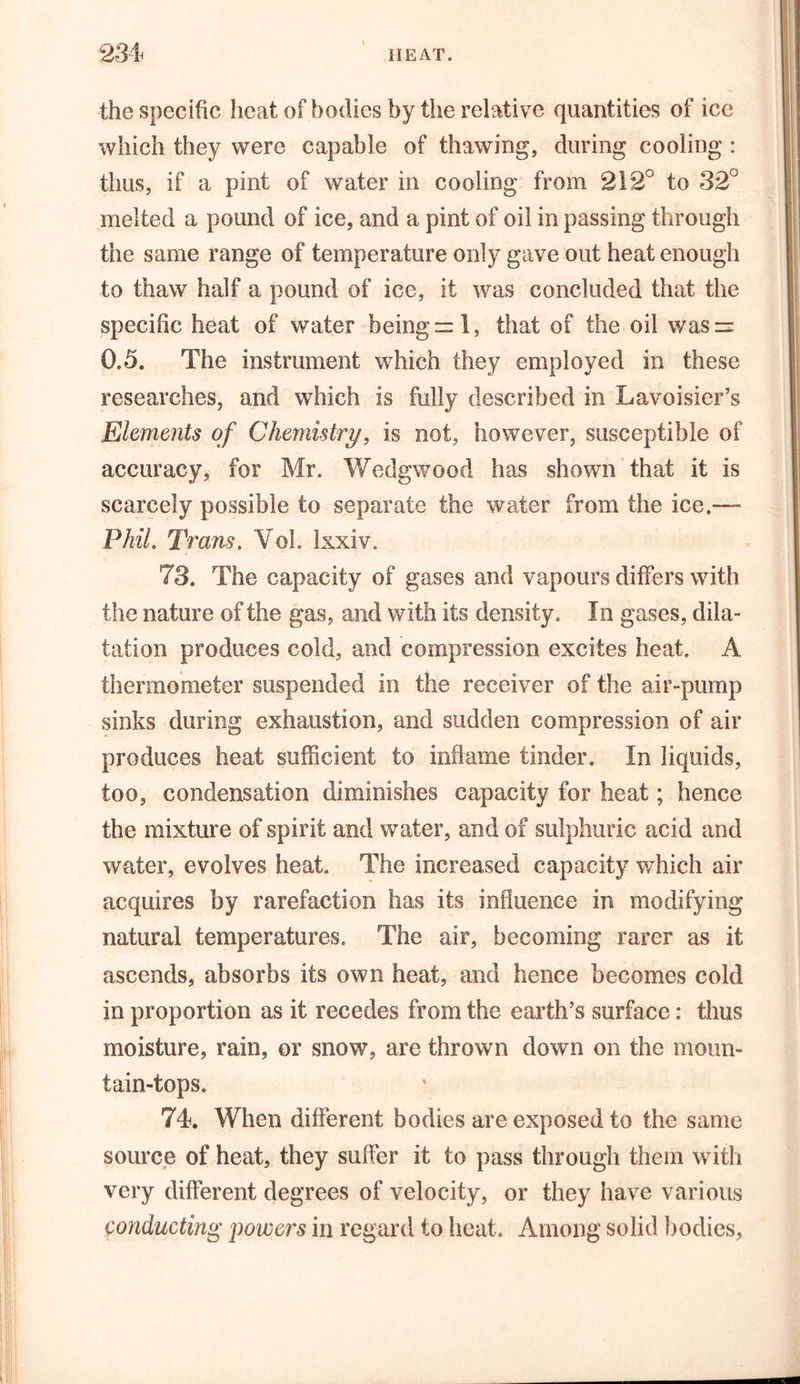 the specific heat of bodies by the relative quantities of ice which they were capable of thawing, during cooling : thus, if a pint of water in cooling from 212° to 32° melted a pound of ice, and a pint of oil in passing through the same range of temperature only gave out heat enough to thaw half a pound of ice, it was concluded that the specific heat of water being™ 1, that of the oil wasr- 0.5. The instrument which they employed in these researches, and which is fully described in Lavoisier’s Elements of Chemistry, is not, however, susceptible of accuracy, for Mr. Wedgwood has shown that it is scarcely possible to separate the water from the ice.— Phil. Trans. Yoh Ixxiv. 73. The capacity of gases and vapours differs with the nature of the gas, and with its density. In gases, dila- tation produces cold, and compression excites heat. A thermometer suspended in the receiver of the air-pump sinks during exhaustion, and sudden compression of air produces heat sufficient to inflame tinder. In liquids, too, condensation diminishes capacity for heat; hence the mixture of spirit and water, and of sulphuric acid and water, evolves heat. The increased capacity which air acquires by rarefaction has its influence in modifying natural temperatures. The air, becoming rarer as it ascends, absorbs its own heat, and hence becomes cold in proportion as it recedes from the earth’s surface: thus moisture, rain, or snow, are thrown down on the moun- tain-tops. 74. When different bodies are exposed to the same source of heat, they suffer it to pass through them with very different degrees of velocity, or they have various conducting powers in regard to heat. Among solid bodies.