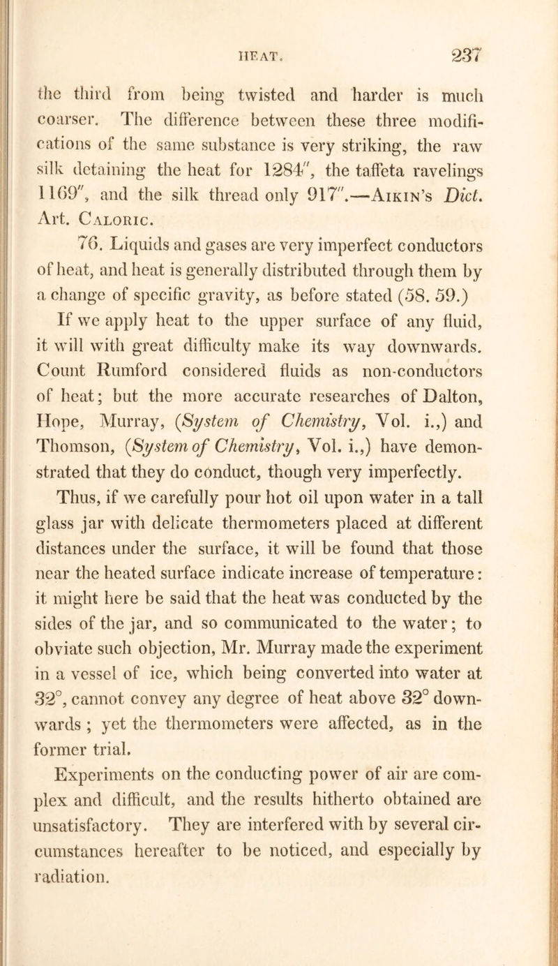 the third from being twisted and harder is much coarser. The difference between these three modifi- cations of the same substance is very striking, the raw silk detaining the heat for 1284/', the taffeta ravelings 1169, and the silk thread only 917 Aikin’s Diet. Art. Caloric. 76. Liquids and gases are very imperfect conductors of heat, and heat is generally distributed through them by a change of specific gravity, as before stated (58. 59.) If we apply heat to the upper surface of any fluid, it will with great difficulty make its way downwards. Count Rumford considered fluids as non-conductors of heat; but the more accurate researches of Dalton, Hope, Murray, (System of Chemistry, Yol. i.,) and Thomson, (System of Chemistry, Vol. i.,) have demon- strated that they do conduct, though very imperfectly. Thus, if we carefully pour hot oil upon water in a tall glass jar with delicate thermometers placed at different distances under the surface, it will be found that those near the heated surface indicate increase of temperature: it might here be said that the heat was conducted by the sides of the jar, and so communicated to the water; to obviate such objection, Mr. Murray made the experiment in a vessel of ice, which being converted into water at 32°, cannot convey any degree of heat above 32° down- wards ; yet the thermometers were affected, as in the former trial. Experiments on the conducting power of air are com- plex and difficult, and the results hitherto obtained are unsatisfactory. They are interfered with by several cir- cumstances hereafter to be noticed, and especially by radiation.