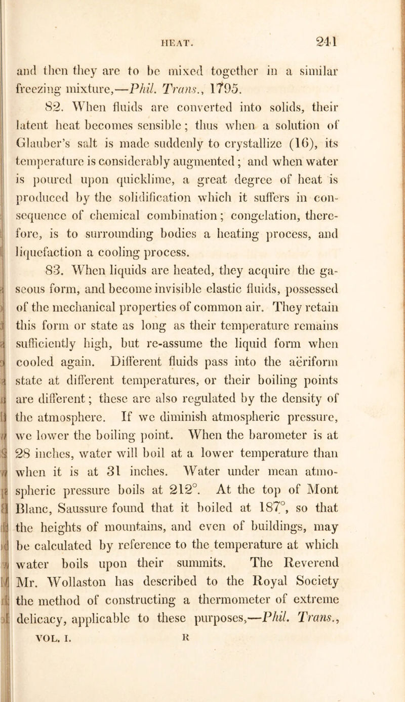 &gt; l) it and then they are to be mixed together in a similar freezing mixture,—Phil. Trans., 1795. 82, When fluids are converted into solids, their latent heat becomes sensible; thus when a solution of Glauber’s salt is made suddenly to crystallize (16), its temperature is considerably augmented; and when water is poured upon quicklime, a great degree of heat is produced by the solidification which it suffers in con- sequence of chemical combination; congelation, there- fore, is to surrounding bodies a heating process, and liquefaction a cooling process. 83. When liquids are heated, they acquire the ga- seous form, and become invisible elastic fluids, possessed of the mechanical properties of common air. They retain this form or state as long as their temperature remains sufficiently high, but re-assume the liquid form when cooled again. Different fluids pass into the aeriform state at different temperatures, or their boiling points are different; these are also regulated by the density of the atmosphere. If we diminish atmospheric pressure, we lower the boiling point. When the barometer is at 28 inches, water will boil at a lower temperature than when it is at 31 inches. Water under mean atmo- spheric pressure boils at 212°. At the top of Mont Blanc, Saussure found that it boiled at 187°, so that the heights of mountains, and even of buildings, may be calculated by reference to the temperature at which water boils upon their summits. The Reverend Mr. Wollaston has described to the Royal Society the method of constructing a thermometer of extreme delicacy, applicable to these purposes,—Phil. Trans VOL. I. R \
