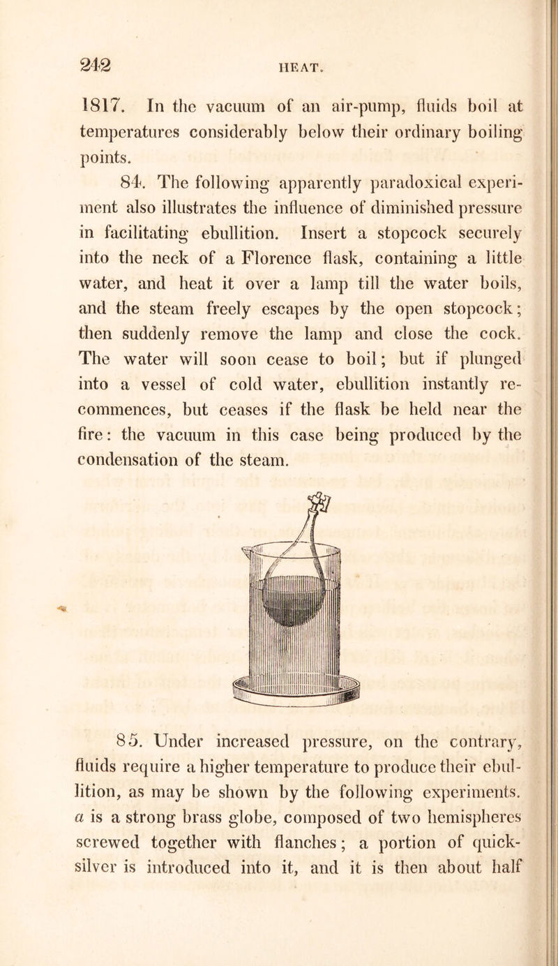1817. In the vacuum of an air-pump, fluids boil at temperatures considerably below their ordinary boiling points. 84&lt;. The following apparently paradoxical experi- ment also illustrates the influence of diminished pressure in facilitating ebullition. Insert a stopcock securely into the neck of a Florence flask, containing a little water, and heat it over a lamp till the water boils, and the steam freely escapes by the open stopcock; then suddenly remove the lamp and close the cock. The water will soon cease to boil; but if plunged into a vessel of cold water, ebullition instantly re- commences, but ceases if the flask be held near the fire: the vacuum in this case being produced by the condensation of the steam. 85. Under increased pressure, on the contrary, fluids require a higher temperature to produce their ebul- lition, as may be shown by the following experiments, a is a strong brass globe, composed of two hemispheres screwed together with flanches; a portion of quick- silver is introduced into it, and it is then about half