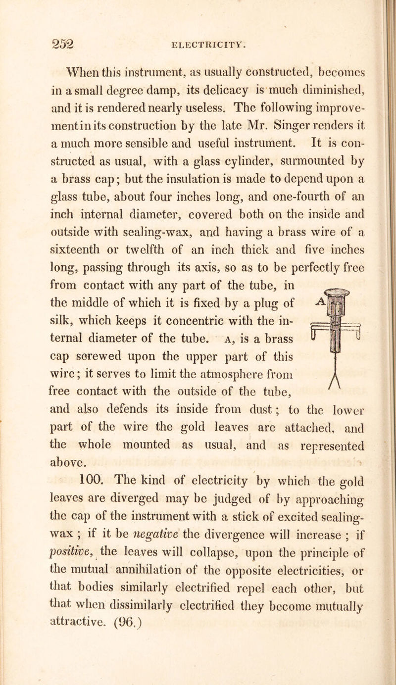When this instrument, as usually constructed, becomes in a small degree damp, its delicacy is much diminished, and it is rendered nearly useless. The following improve- ment in its construction by the late Mr. Singer renders it a much more sensible and useful instrument. It is con- structed as usual, with a glass cylinder, surmounted by a brass cap; but the insulation is made to depend upon a glass tube, about four inches long, and one-fourth of an inch internal diameter, covered both on the inside and outside with sealing-wax, and having a brass wire of a sixteenth or twelfth of an inch thick and five inches long, passing through its axis, so as to be perfectly free from contact with any part of the tube, in the middle of which it is fixed by a plug of silk, which keeps it concentric with the in- ternal diameter of the tube, a, is a brass cap screwed upon the upper part of this wire; it serves to limit the atmosphere from free contact with the outside of the tube, and also defends its inside from dust; to the lower part of the wire the gold leaves are attached, and the whole mounted as usual, and as represented above. / 100. The kind of electricity by which the gold leaves are diverged may be judged of by approaching the cap of the instrument with a stick of excited sealing- wax ; if it be negative the divergence will increase ; if positive, the leaves will collapse, upon the principle of the mutual annihilation of the opposite electricities, or that bodies similarly electrified repel each other, but that when dissimilarly electrified they become mutually attractive. (96.)