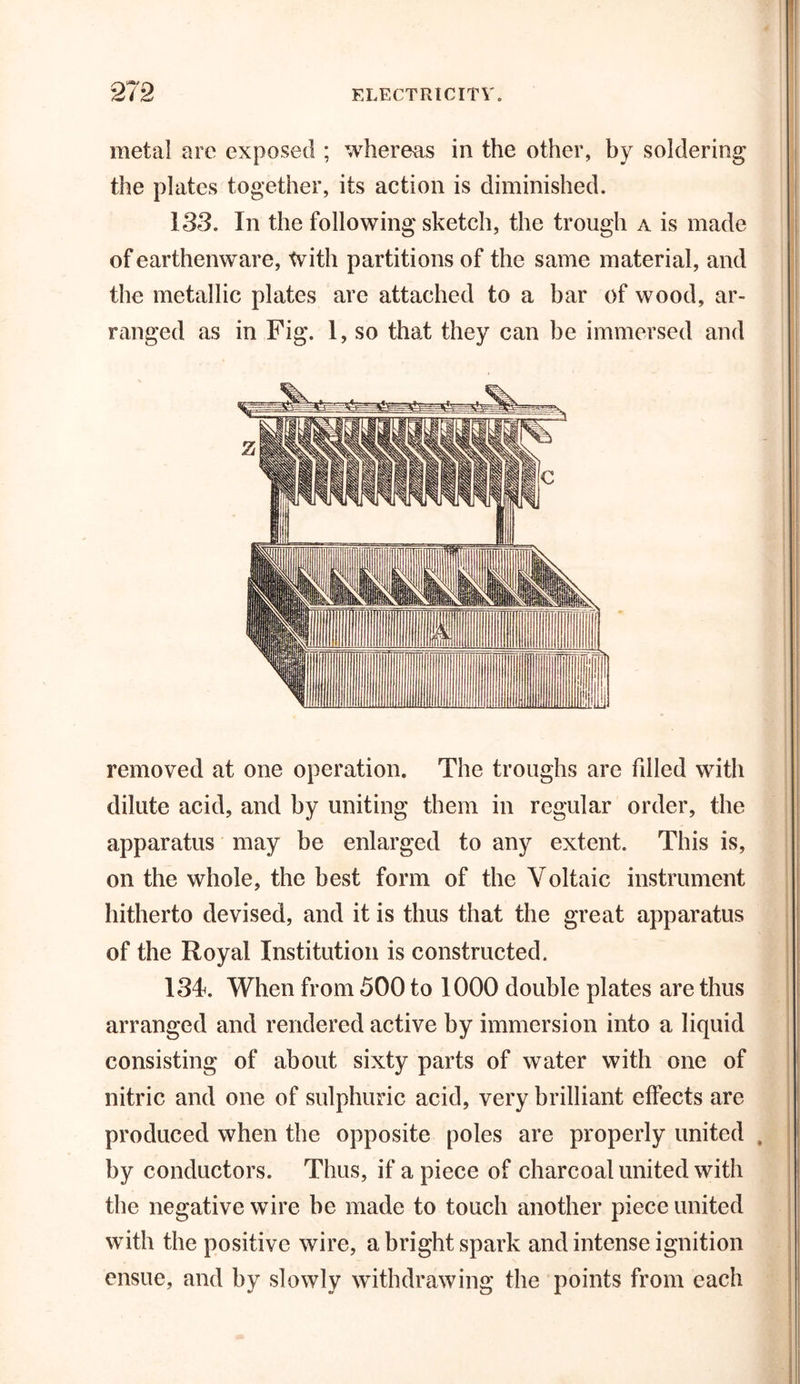 metal are exposed ; whereas in the other, by soldering the plates together, its action is diminished. 133. In the following sketch, the trough a is made of earthenware, tvitli partitions of the same material, and the metallic plates are attached to a bar of wood, ar- ranged as in Fig. 1, so that they can be immersed and removed at one operation. The troughs are Idled with dilute acid, and by uniting them in regular order, the apparatus may be enlarged to any extent. This is, on the whole, the best form of the Voltaic instrument hitherto devised, and it is thus that the great apparatus of the Royal Institution is constructed. 134*. When from 500 to 1000 double plates are thus arranged and rendered active by immersion into a liquid consisting of about sixty parts of water with one of nitric and one of sulphuric acid, very brilliant effects are produced when the opposite poles are properly united , by conductors. Thus, if a piece of charcoal united with the negative wire be made to touch another piece united with the positive wire, a bright spark and intense ignition ensue, and by slowly withdrawing the points from each