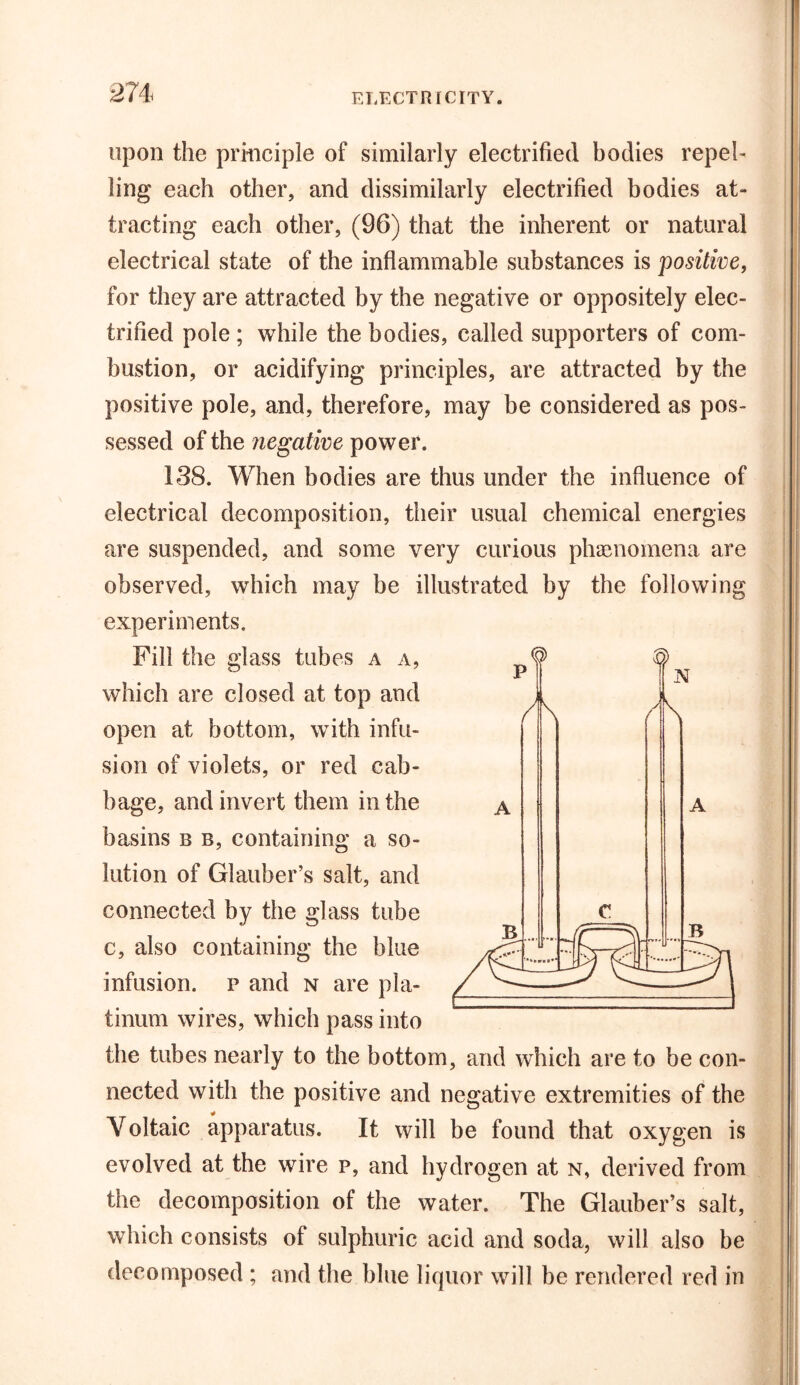 ! upon the principle of similarly electrified bodies repel- ling each other, and dissimilarly electrified bodies at- tracting each other, (96) that the inherent or natural electrical state of the inflammable substances is positive, for they are attracted by the negative or oppositely elec- trified pole ; while the bodies, called supporters of com- bustion, or acidifying principles, are attracted by the positive pole, and, therefore, may be considered as pos- sessed of the negative power. 138. When bodies are thus under the influence of electrical decomposition, their usual chemical energies are suspended, and some very curious phenomena are observed, which may be illustrated by the following experiments. Fill the glass tubes a a, which are closed at top and open at bottom, with infu- sion of violets, or red cab- bage, and invert them in the a basins b b, containing a so- lution of Glauber’s salt, and connected by the glass tube c, also containing the blue infusion, p and n are pla- tinum wires, which pass into the tubes nearly to the bottom, and which are to be con- nected with the positive and negative extremities of the Yoltaic apparatus. It will be found that oxygen is evolved at the wire p, and hydrogen at n, derived from the decomposition of the water. The Glauber’s salt, which consists of sulphuric acid and soda, will also be decomposed ; and the blue liquor will be rendered red in