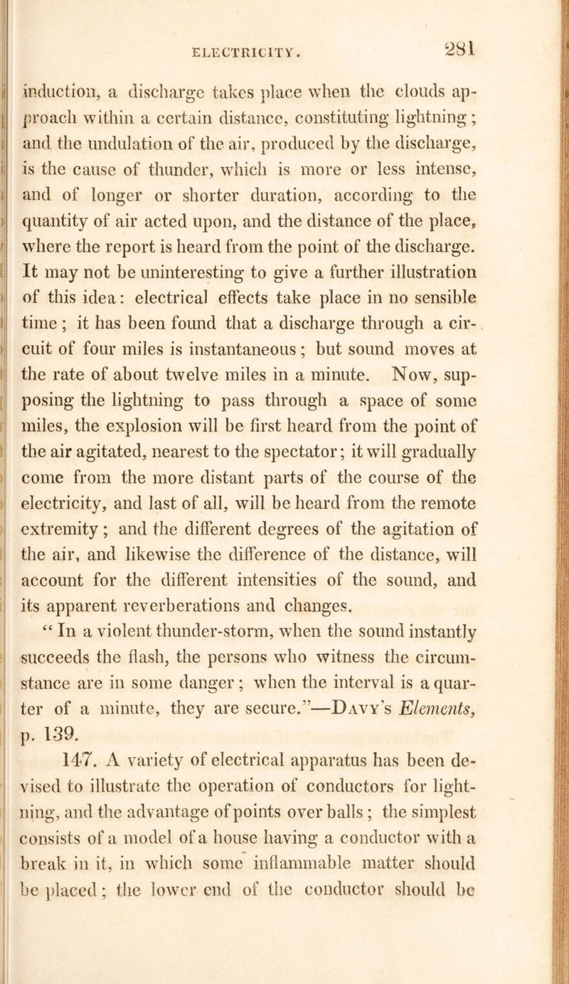 induction, a discharge takes place when the clouds ap- proach within a certain distance, constituting lightning; and the undulation of the air, produced by the discharge, is the cause of thunder, which is more or less intense, and of longer or shorter duration, according to the quantity of air acted upon, and the distance of the place, where the report is heard from the point of the discharge. It may not be uninteresting to give a further illustration of this idea: electrical effects take place in no sensible time ; it has been found that a discharge through a cir- cuit of four miles is instantaneous; but sound moves at the rate of about twelve miles in a minute. Now, sup- posing the lightning to pass through a space of some miles, the explosion will be first heard from the point of the air agitated, nearest to the spectator; it will gradually come from the more distant parts of the course of the electricity, and last of ail, will be heard from the remote extremity; and the different degrees of the agitation of the air, and likewise the difference of the distance, will account for the different intensities of the sound, and its apparent reverberations and changes. “ In a violent thunder-storm, when the sound instantly succeeds the flash, the persons who witness the circum- stance are in some danger; when the interval is a quar- ter of a minute, they are secure.”—Davy's Elcmc7its, p. 139. 147. A variety of electrical apparatus has been de- vised to illustrate the operation of conductors for light- ning, and the advantage of points over balls ; the simplest consists of a model of a house having a conductor with a break in it, in which some inflammable matter should be placed; the lower end of the conductor should be