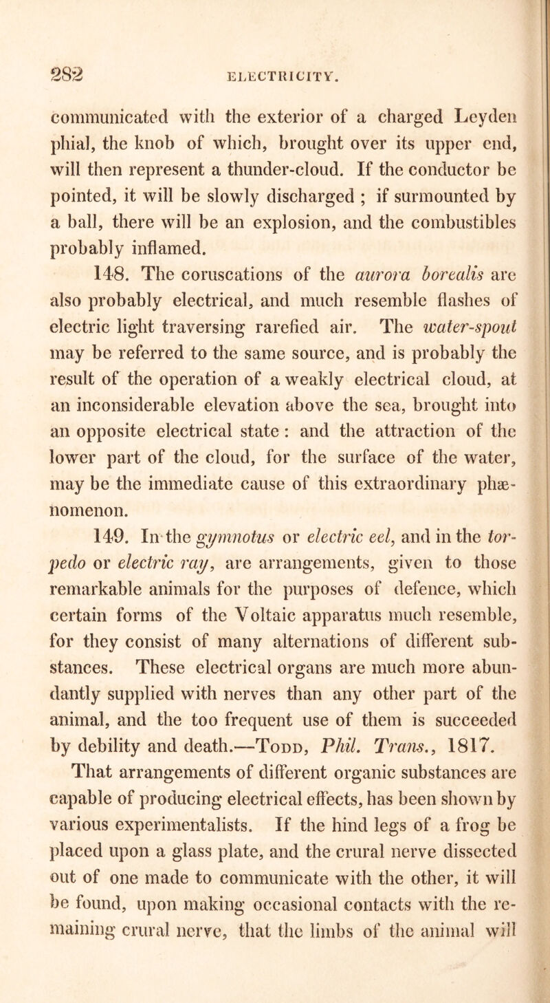 communicated with the exterior of a charged Leyden phial, the knob of which, brought over its upper end, will then represent a thunder-cloud. If the conductor be pointed, it will be slowly discharged ; if surmounted by a ball, there will be an explosion, and the combustibles probably inflamed. 148. The coruscations of the aurora borealis are also probably electrical, and much resemble flashes of electric light traversing rarefied air. The water-spoid may be referred to the same source, and is probably the result of the operation of a weakly electrical cloud, at an inconsiderable elevation above the sea, brought into an opposite electrical state: and the attraction of the lower part of the cloud, for the surface of the water, may be the immediate cause of this extraordinary phe- nomenon. 149. In the gymnotus or electric eel, and in the tor- pedo or electric ray, are arrangements, given to those remarkable animals for the purposes of defence, which certain forms of the Voltaic apparatus much resemble, for they consist of many alternations of different sub- stances. These electrical organs are much more abun- dantly supplied with nerves than any other part of the animal, and the too frequent use of them is succeeded by debility and death.—Todd, Phil. Trans., 1817. That arrangements of different organic substances are capable of producing electrical effects, has been shown by various experimentalists. If the hind legs of a frog be placed upon a glass plate, and the crural nerve dissected out of one made to communicate with the other, it will be found, upon making occasional contacts with the re- maining crural nerve, that the limbs of the animal will