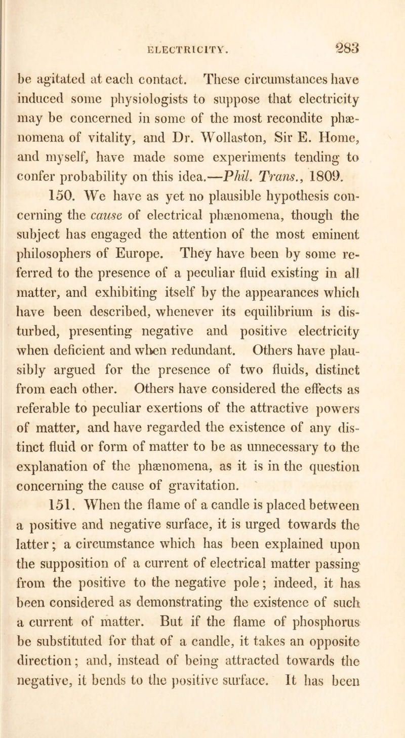 be agitated at each contact. These circumstances have induced some physiologists to suppose that electricity may be concerned in some of the most recondite phe- nomena of vitality, and Dr. Wollaston, Sir E. Home, and myself, have made some experiments tending to confer probability on this idea.—Phil. Trans., 1809. 150. We have as yet no plausible hypothesis con- cerning the cause of electrical phenomena, though the subject has engaged the attention of the most eminent philosophers of Europe. They have been by some re- ferred to the presence of a peculiar fluid existing in all matter, and exhibiting itself by the appearances which have been described, whenever its equilibrium is dis- turbed, presenting negative and positive electricity when deficient and when redundant. Others have plau- sibly argued for the presence of two fluids, distinct from each other. Others have considered the effects as referable to peculiar exertions of the attractive powers of matter, and have regarded the existence of any dis- tinct fluid or form of matter to be as unnecessary to the explanation of the phenomena, as it is in the question concerning the cause of gravitation. 151. When the flame of a candle is placed between a positive and negative surface, it is urged towards the latter; a circumstance which has been explained upon the supposition of a current of electrical matter passing from the positive to the negative pole; indeed, it has been considered as demonstrating the existence of such a current of matter. But if the flame of phosphorus be substituted for that of a candle, it takes an opposite direction; and, instead of being attracted towards the negative, it bends to the positive surface. It has been
