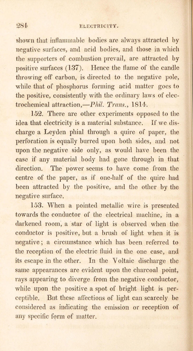 shown that inflammable bodies are always attracted by negative surfaces, and acid bodies, and those in which the supporters of combustion prevail, are attracted by positive surfaces (137). Hence the flame of the candle throwing off carbon, is directed to the negative pole, while that of phosphorus forming acid matter goes to the positive, consistently with the ordinary laws of elec- trochemical attraction,—Phil. Trans., 1814. 152. There are other experiments opposed to the idea that electricity is a material substance. If we dis- charge a Leyden phial through a quire of paper, the perforation is equally burred upon both sides, and not upon the negative side only, as would have been the case if any material body had gone through in that direction. The power seems to have come from the centre of the paper, as if one-half of the quire had been attracted by the positive, and the other by the negative surface. 153. When a pointed metallic wire is presented towards the conductor of the electrical machine, in a darkened room, a star of light is observed when the conductor is positive, but a brush of light when it is negative; a circumstance which has been referred to the reception of the electric fluid in the one case, and its escape in the other. In the Voltaic discharge the same appearances are evident upon the charcoal point, rays appearing to diverge from the negative conductor, while upon the positive a spot of bright light is per- ceptible. But these affections of light can scarcely be considered as indicating the emission or reception of any specific form of matter.