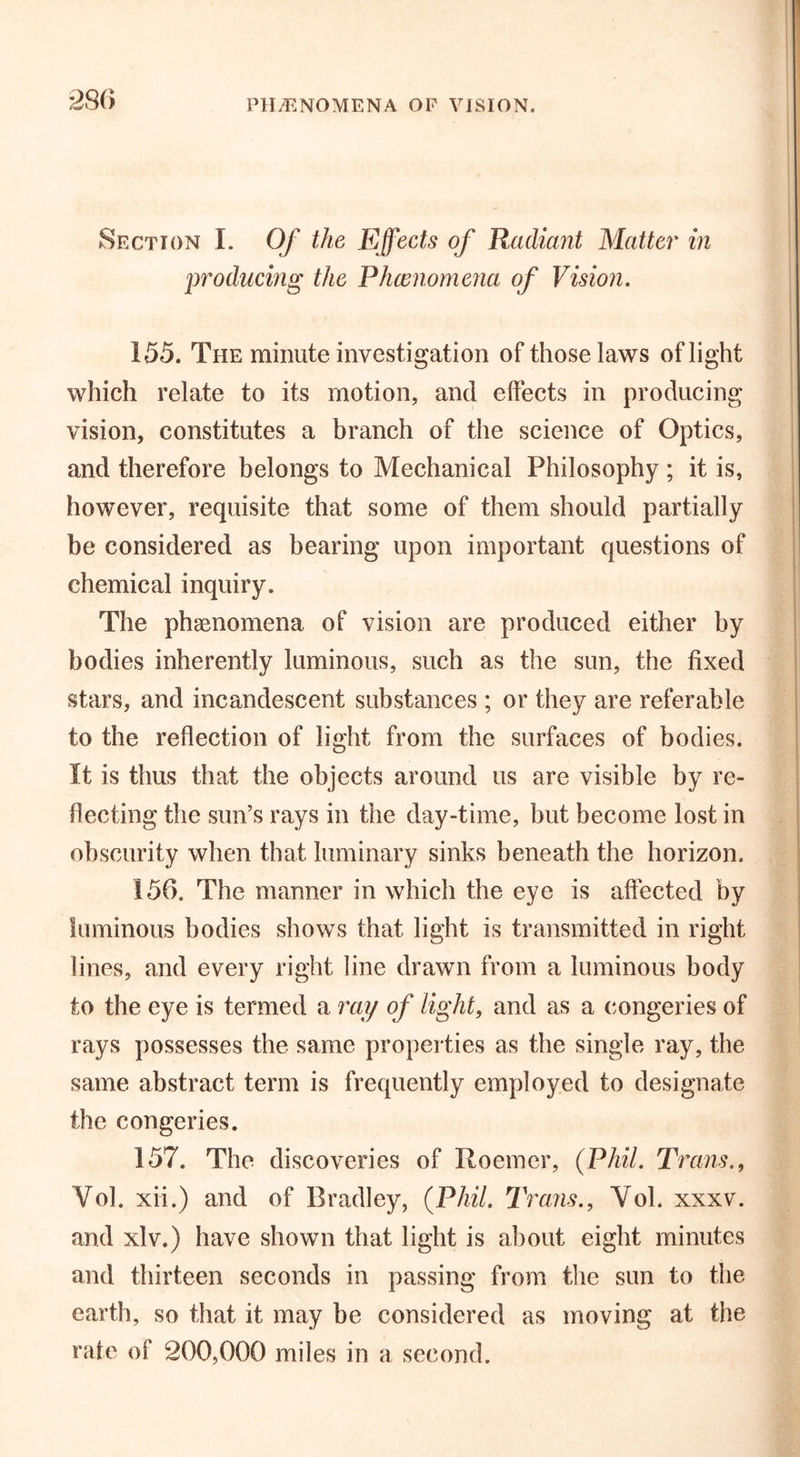 PHENOMENA OF VISION. Section I. Of the Effects of Radiant Mattel* in producing the Phenomena of Vision. 155. The minute investigation of those laws of light which relate to its motion, and effects in producing vision, constitutes a branch of the science of Optics, and therefore belongs to Mechanical Philosophy ; it is, however, requisite that some of them should partially be considered as bearing upon important questions of chemical inquiry. The phenomena of vision are produced either by bodies inherently luminous, such as the sun, the fixed stars, and incandescent substances ; or they are referable to the reflection of light from the surfaces of bodies. It is thus that the objects around us are visible by re- flecting the sun’s rays in the day-time, but become lost in obscurity when that luminary sinks beneath the horizon. 156. The manner in which the eye is affected by luminous bodies shows that light is transmitted in right lines, and every right line drawn from a luminous body to the eye is termed a ray of light, and as a congeries of rays possesses the same properties as the single ray, the same abstract term is frequently employed to designate the congeries. 157. The discoveries of Roemer, (Phil. Trans., Yol. xii.) and of Bradley, (Phil. Trans., Yol. xxxv. and xlv.) have shown that light is about eight minutes and thirteen seconds in passing from the sun to the earth, so that it may be considered as moving at the rate of 200,000 miles in a second.