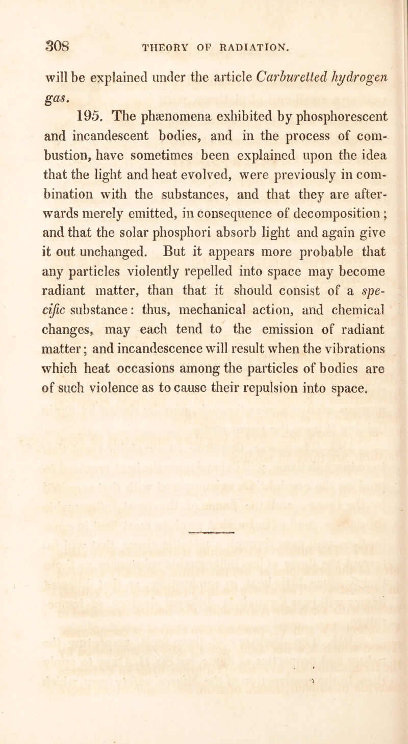 SOS THEORY OP RADIATION. will be explained under the article Carburetted hydrogen gas. 195. The phenomena exhibited by phosphorescent and incandescent bodies, and in the process of com- bustion, have sometimes been explained upon the idea that the light and heat evolved, were previously in com- bination with the substances, and that they are after- wards merely emitted, in consequence of decomposition ; and that the solar phosphori absorb light and again give it out unchanged. But it appears more probable that any particles violently repelled into space may become radiant matter, than that it should consist of a spe- cific substance: thus, mechanical action, and chemical changes, may each tend to the emission of radiant matter; and incandescence will result when the vibrations which heat occasions among the particles of bodies are of such violence as to cause their repulsion into space.