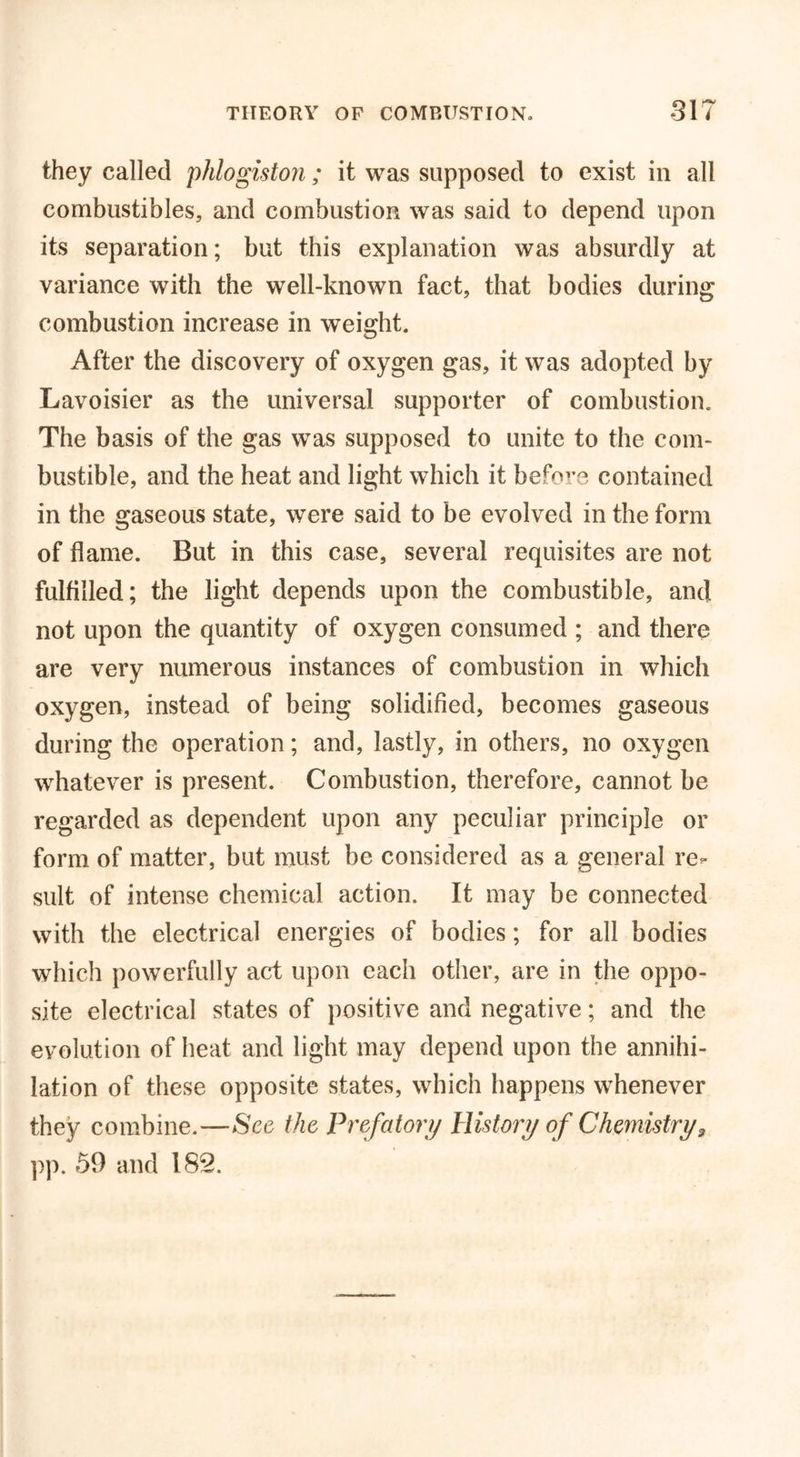they called 'phlogiston ; it was supposed to exist in all combustibles, and combustion was said to depend upon its separation; but this explanation was absurdly at variance with the well-known fact, that bodies during combustion increase in weight. After the discovery of oxygen gas, it was adopted by Lavoisier as the universal supporter of combustion. The basis of the gas was supposed to unite to the com- bustible, and the heat and light which it before contained in the gaseous state, were said to be evolved in the form of flame. But in this case, several requisites are not fulfilled; the light depends upon the combustible, and not upon the quantity of oxygen consumed ; and there are very numerous instances of combustion in which oxygen, instead of being solidified, becomes gaseous during the operation; and, lastly, in others, no oxygen whatever is present. Combustion, therefore, cannot be regarded as dependent upon any peculiar principle or form of matter, but must be considered as a general re- sult of intense chemical action. It may be connected with the electrical energies of bodies; for all bodies which powerfully act upon each other, are in the oppo- site electrical states of positive and negative; and the evolution of heat and light may depend upon the annihi- lation of these opposite states, which happens whenever they combine.—Sec the Prefatory History of Chemistry, pp. 59 and 182.