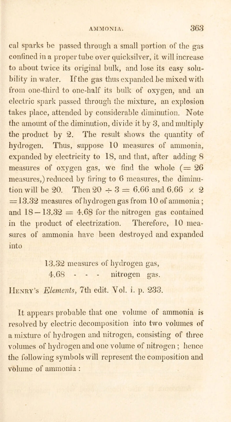 cal sparks be passed through a small portion of the gas confined in a proper tube over quicksilver, it will increase to about twice its original bulk, and lose its easy solu- bility in water. If the gas thus expanded be mixed with from one-third to one-half its bulk of oxygen, and an electric spark passed through the mixture, an explosion takes place, attended by considerable diminution. Note the amount of the diminution, divide it by 3, and multiply the product by 2. The result shows the quantity of hydrogen. Thus, suppose 10 measures of ammonia, expanded by electricity to 18, and that, after adding 8 measures of oxygen gas, we find the whole (=26 measures,) reduced by firing to 6 measures, the diminu- tion will be 20. Then 20 -f* 3 == 6.66 and 6.66 x 2 = 13.32 measures of hydrogen gas from 10 of ammonia; and 18—13.32 = 4.68 for the nitrogen gas contained in the product of electrization. Therefore, 10 mea- sures of ammonia have been destroyed and expanded into 13.32 measures of hydrogen gas, 4.68 - - - nitrogen gas. Henry’s Elements, 7th edit. Vol. i. p. 233. It appears probable that one volume of ammonia is resolved by electric decomposition into two volumes of a mixture of hydrogen and nitrogen, consisting of three volumes of hydrogen and one volume of nitrogen; hence the following symbols will represent the composition and volume of ammonia :