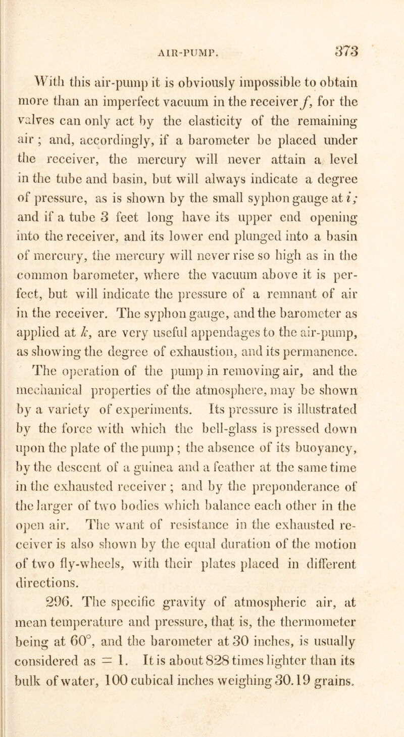 With this air-pump it is obviously impossible to obtain more than an imperfect vacuum in the receiver f, for the valves can only act by the elasticity of the remaining air ; and, accordingly, if a barometer he placed under the receiver, the mercury will never attain a level in the tube and basin, but will always indicate a degree of pressure, as is shown by the small syphon gauge at i; and if a tube 3 feet long have its upper end opening into the receiver, and its lower end plunged into a basin of mercury, the mercury will never rise so high as in the common barometer, where the vacuum above it is per- fect, but will indicate the pressure of a remnant of air in the receiver. The syphon gauge, and the barometer as applied at k, are very useful appendages to the air-pump, as showing the degree of exhaustion, and its permanence. The operation of the pump in removing air, and the mechanical properties of the atmosphere, may be shown by a variety of experiments. Its pressure is illustrated by the force with which the bell-glass is pressed down upon the plate of the pump ; the absence of its buoyancy, by the descent of a guinea and a feather at the same time in the exhausted receiver ; and by the preponderance of the larger of two bodies which balance each other in the open air. The want of resistance in the exhausted re- ceiver is also shown by the equal duration of the motion of two fly-wheels, with their plates placed in different directions. 296. The specific gravity of atmospheric air, at mean temperature and pressure, that is, the thermometer being at 60°, and the barometer at 30 inches, is usually considered as = 1. It is about 828 times lighter than its bulk of water, 100 cubical inches weighingSO. 19 grains.