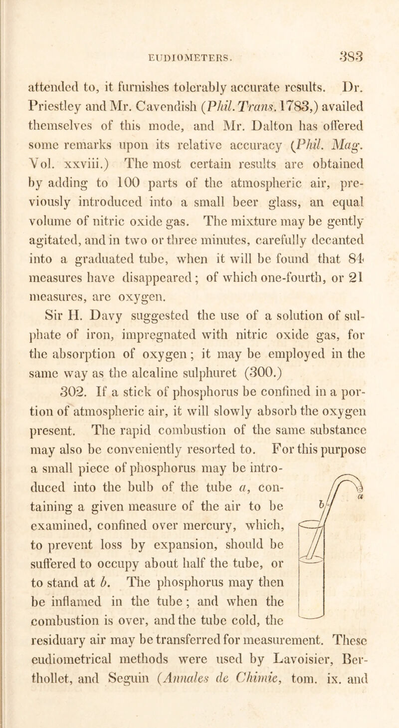 attended to, it furnishes tolerably accurate results. Dr. Priestley and Mr. Cavendish (Phil. Trans. 1783,) availed themselves of this mode, and Mr. Dalton has offered some remarks upon its relative accuracy (Phil. Mag. Yol. xxviii.) The most certain results are obtained by adding to 100 parts of the atmospheric air, pre- viously introduced into a small beer glass, an equal volume of nitric oxide gas. The mixture may be gently agitated, and in two or three minutes, carefully decanted into a graduated tube, when it will be found that 84 measures have disappeared; of which one-fourth, or 2! measures, are oxygen. Sir H. Davy suggested the use of a solution of sul- phate of iron, impregnated with nitric oxide gas, for the absorption of oxygen; it may be employed in the same way as the alcaline sulphuret (300.) 302. If a stick of phosphorus be confined in a por- tion of atmospheric air, it will slowly absorb the oxygen present. The rapid combustion of the same substance may also be conveniently resorted to. For this purpose a small piece of phosphorus may be intro- duced into the bulb of the tube a, con- taining a given measure of the air to be examined, confined over mercury, which, to prevent loss by expansion, should be suffered to occupy about half the tube, or to stand at b. The phosphorus may then be inflamed in the tube; and when the combustion is over, and the tube cold, the residuary air may be transferred for measurement. These eudiometrical methods were used by Lavoisier, Ber- thollet, and Seguin (Annales cle Chirnie, tom. ix. and