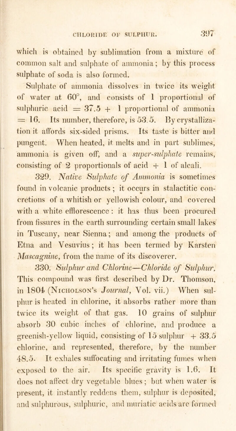 which is obtained by sublimation from a mixture of common salt and sulphate of ammonia; by this process sulphate of soda is also formed. Sulphate of ammonia dissolves in twice its weight of water at 60°, and consists of 1 proportional of sulphuric acid — 37.5 + 1 proportional of ammonia = 16. Its number, therefore, is 53.5. By crystalliza- tion it affords six-sided prisms. Its taste is bitter and pungent. When heated, it melts and in part sublimes, ammonia is given off, and a super-sulphate remains, consisting of 2 proportionals of acid + I of alcali. 329, Native Sulphate of Ammonia is sometimes found in volcanic products; it occurs in stalactitic con- cretions of a whitish or yellowish colour, and covered with a white efflorescence : it has thus been procured from fissures in the earth surrounding certain small lakes in Tuscany, near Sienna; and among the products of Etna and Vesuvius ; it has been termed by Karsten Mascagnme, from the name of its discoverer. 330. Sulphur and Chlorine—Chloride of Sulphur. This compound was first described by Dr. Thomson, in 1804 (Nicholson’s Journal, Vol. vii.) When sul- phur is heated in chlorine, it absorbs rather more than twice its weight of that gas. 10 grains of sulphur absorb 30 cubic inches of chlorine, and produce a greenish-yellow liquid, consisting of 15 sulphur + 33.5 chlorine, and represented, therefore, by the number 48.5. It exhales suffocating and irritating fumes when exposed to the air. Its specific gravity is 1.6. It does not affect dry vegetable blues ; but when water is present, it instantly reddens them, sulphur is deposited, and sulphurous, sulphuric, and muriatic acids are formed