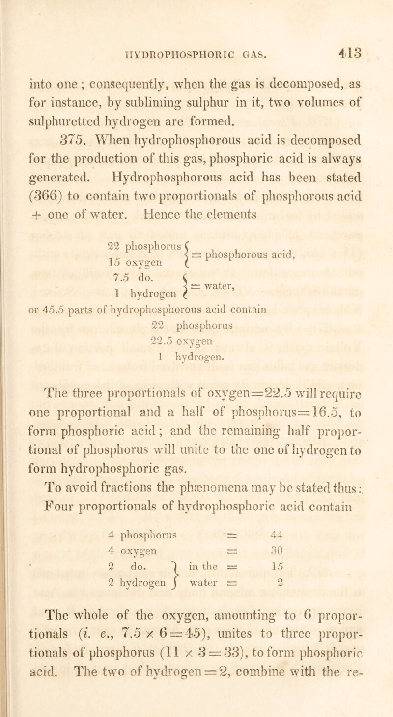 into one; consequently, when the gas is decomposed, as for instance, by subliming sulphur in it, two volumes of sulphuretted hydrogen are formed. 375. When hydrophosphorous acid is decomposed for the production of this gas, phosphoric acid is always generated. Hydrophosphorous acid has been stated (366) to contain two proportionals of phosphorous acid + one of water. Hence the elements 22 phosphorus C < rz phosphorous acid, water, 15 oxygen 7.5 do. $ 1 hydrogen ^ or 45.5 parts of hydrophosphorous acid contain 22 phosphorus 22.5 oxygen 1 hydrogen. v C? The three proportionals of oxygen=22.5 will require one proportional and a half of phosphorus=16.5, to form phosphoric acid; and the remaining half propor- tional of phosphorus will unite to the one of hydrogen to form hydrophosphoric gas. To avoid fractions the phenomena may be stated thus Four proportionals of hydrophosphoric acid contain 4 phosphorus 4 oxygen 2 do. 2 hydrogen 44 30 in the water 15 The whole of the oxygen, amounting to 6 propor- tionals (i. e., 7.5 x 6 = 45), unites to three propor- tionals of phosphorus (11 x 3 = 33), to form phosphoric acid. The two of hydrogen = 2, combine with the re-