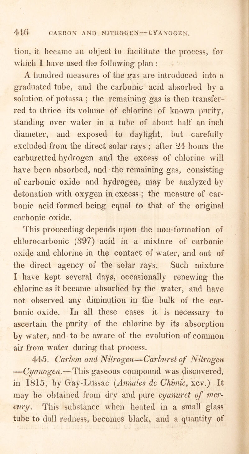 416 CARBON AND NITROGEN-CYANOGEN. tion, it became an object to facilitate the process, for which 1 have used the following plan : A hundred measures of the gas are introduced into a graduated tube, and the carbonic acid absorbed by a solution of potassa ; the remaining gas is then transfer- red to thrice its volume of chlorine of known purity, standing over water in a tube of about half an inch diameter, and exposed to daylight, but carefully excluded from the direct solar rays ; after 24 hours the carburetted hydrogen and the excess of chlorine will have been absorbed, and the remaining gas, consisting of carbonic oxide and hydrogen, may be analyzed by detonation with oxygen in excess ; the measure of car- bonic acid formed being equal to that of the original carbonic oxide. This proceeding depends upon the non-forrnation of ehlorocarbonic (397) acid in a mixture of carbonic oxide and chlorine in the contact of water, and out of the direct agency of the solar rays. Such mixture I have kept several days, occasionally renewing the chlorine as it became absorbed by the water, and have not observed any diminution in the bulk of the car- bonic oxide. In all these cases it is necessary to ascertain the purity of the chlorine by its absorption by water, and to be aware of the evolution of common air from water during that process. 445. Carbon and Nitrogen—Carburet of Nitrogen —Cyanogen.—This gaseous compound was discovered, in 1815, by Gay-Lussac (Annales de Chimie, xcv.) It may be obtained from dry and pure cyanuret of mer- cury. This substance when heated in a small glass tube to dull redness, becomes black, and a quantity of