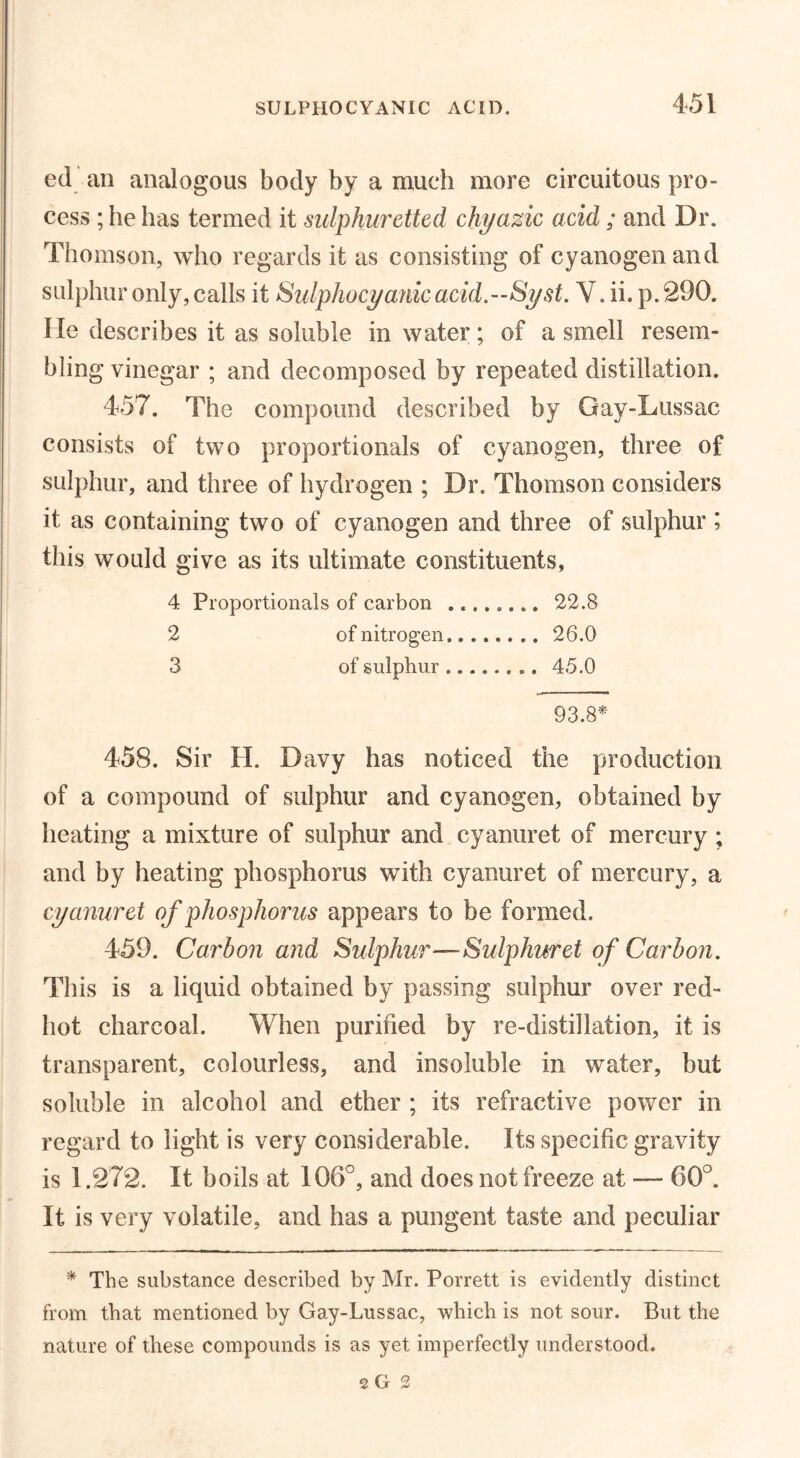 45! ed an analogous body by a much more circuitous pro- cess ; he has termed it sulphuretted chyazic acid ; and Dr. Thomson, who regards it as consisting of cyanogen and sulphur only, calls it Sulphocyanicacid.—Syst. V. ii. p.290. lie describes it as soluble in water; of a smell resem- bling vinegar ; and decomposed by repeated distillation. 457. The compound described by Gay-Lussac consists of two proportionals of cyanogen, three of sulphur, and three of hydrogen ; Dr. Thomson considers it as containing two of cyanogen and three of sulphur ; this would give as its ultimate constituents, 4 Proportionals of carbon 22.8 2 of nitrogen 26.0 3 of sulphur 45.0 93.8* 458. Sir H. Davy has noticed the production of a compound of sulphur and cyanogen, obtained by heating a mixture of sulphur and cyanuret of mercury ; and by heating phosphorus with cyanuret of mercury, a cyanuret of phosphorus appears to be formed. 459. Carbon and Sulphur—Sulphuret of Carbon. This is a liquid obtained by passing sulphur over red- hot charcoal. When purified by re-distillation, it is transparent, colourless, and insoluble in water, but soluble in alcohol and ether ; its refractive power in regard to light is very considerable. Its specific gravity is 1.272. It boils at 106°, and does not freeze at — 60°. It is very volatile, and has a pungent taste and peculiar * The substance described by Mr. Porrett is evidently distinct from that mentioned by Gay-Lussac, which is not sour. But the nature of these compounds is as yet imperfectly understood.