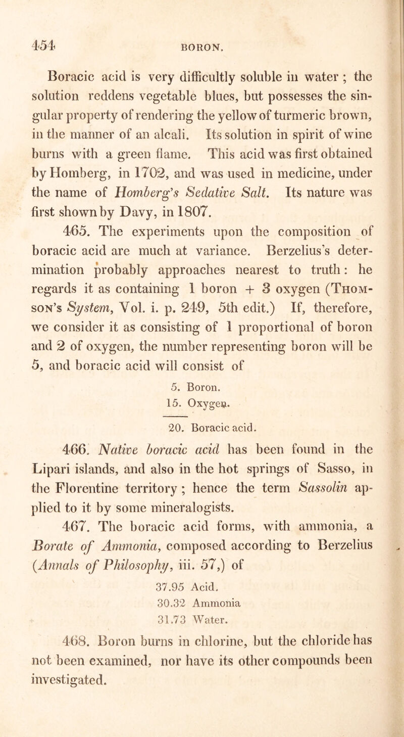 Boracic acid is very difficultly soluble in water ; the solution reddens vegetable blues, but possesses the sin- gular property of rendering the yellow of turmeric brown, in the manner of an alcali. Its solution in spirit of wine burns with a green flame. This acid was first obtained by Homberg, in 1702, and was used in medicine, under the name of Romberg's Sedative Salt. Its nature was first shown by Davy, in 1807. 465. The experiments upon the composition of boracic acid are much at variance. Berzelius’s deter- mination probably approaches nearest to truth: he regards it as containing 1 boron + 8 oxygen (Thom- son’s System, Vol. i. p. 249, 5th edit.) If, therefore, we consider it as consisting of 1 proportional of boron and 2 of oxygen, the number representing boron will be 5, and boracic acid will consist of 5. Boron. 15. Oxygen. 20. Boracic acid. 466. Native boracic acid has been found in the Lipari islands, and also in the hot springs of Sasso, in the Florentine territory ; hence the term Sassolin ap- plied to it by some mineralogists. 467. The boracic acid forms, with ammonia, a Borate of Ammonia, composed according to Berzelius (.Annals of Philosophy, iii. 57,) of 37.95 Acid. 30.32 Ammonia 31.73 Water. 468. Boron burns in chlorine, but the chloride has not been examined, nor have its other compounds been investigated.