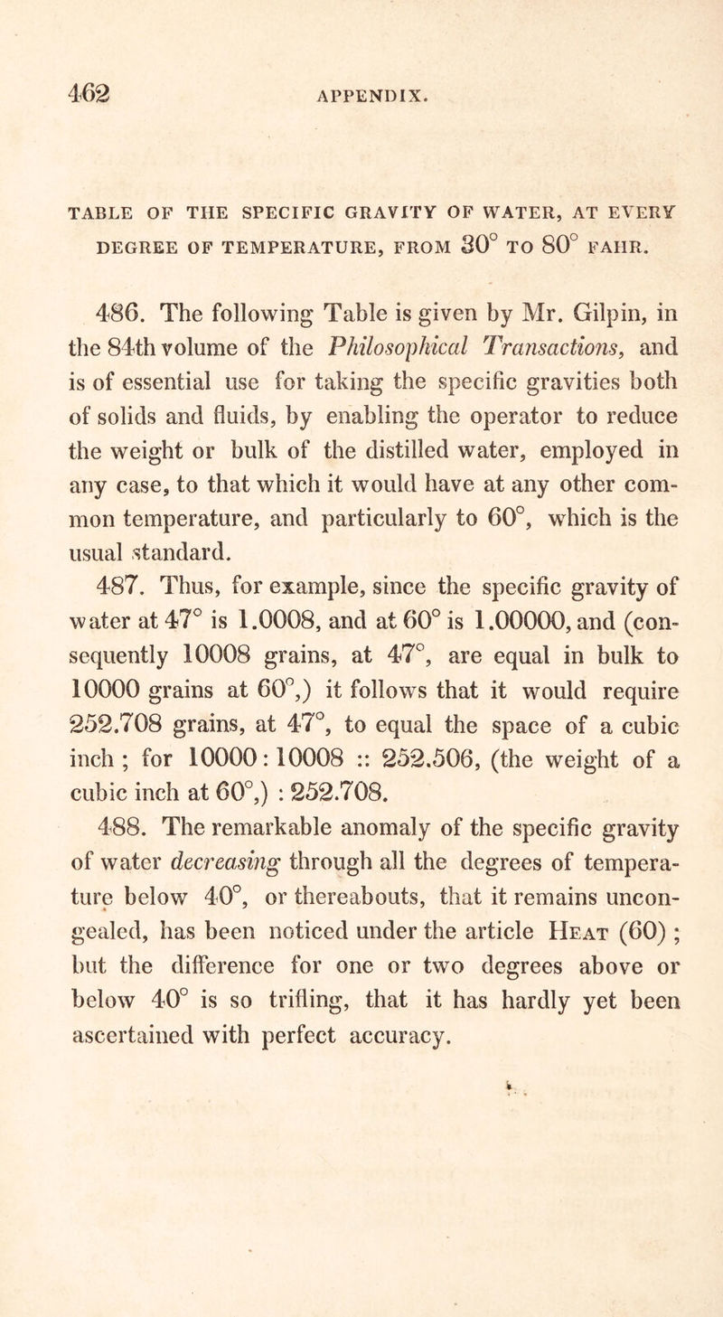 TABLE OF THE SPECIFIC GRAVITY OF WATER, AT EVERY DEGREE OF TEMPERATURE, FROM 80° TO 80° FAIIR. 486. The following Table is given by Mr. Gilpin, in the 84th volume of the Philosophical Transactions, and is of essential use for taking the specific gravities both of solids and fluids, by enabling the operator to reduce the weight or bulk of the distilled water, employed in any case, to that which it would have at any other com- moil temperature, and particularly to 60°, which is the usual standard. 487. Thus, for example, since the specific gravity of water at 47° is 1.0008, and at 60° is 1.00000, and (com sequently 10008 grains, at 47°, are equal in bulk to 10000 grains at 60°,) it follows that it would require 252.708 grains, at 47°, to equal the space of a cubic inch ; for 10000:10008 :: 252.506, (the weight of a cubic inch at 60°,) : 252.708. 488. The remarkable anomaly of the specific gravity of water decreasing through all the degrees of tempera- ture below 40°, or thereabouts, that it remains uncon- gealed, has been noticed under the article Heat (60) ; but the difference for one or two degrees above or below 40° is so trifling, that it has hardly yet been ascertained with perfect accuracy.