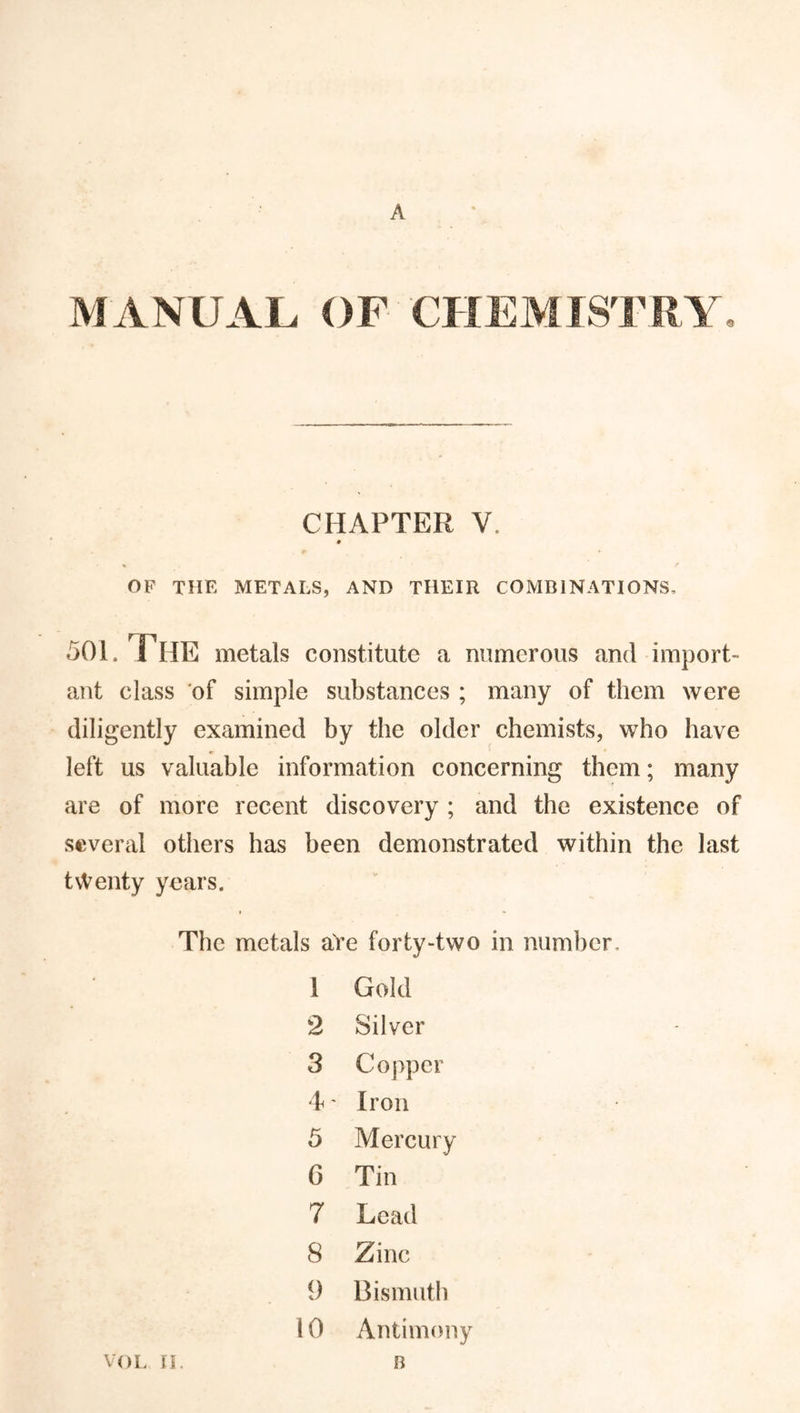 A MANUAL OF CHEMISTRY. CHAPTER V * / OF THE METALS, AND THEIR COMBINATIONS, 501. The metals constitute a numerous and import- ant class of simple substances ; many of them were diligently examined by the older chemists, who have left us valuable information concerning them; many are of more recent discovery ; and the existence of several others has been demonstrated within the last tvVenty years. The metals are forty-two in number. 1 Gold 2 Silver 3 Copper 4 - Iron 5 Mercury 6 Tin 7 Lead 8 Zinc 9 Bismuth 10 Antimony B VOL II.