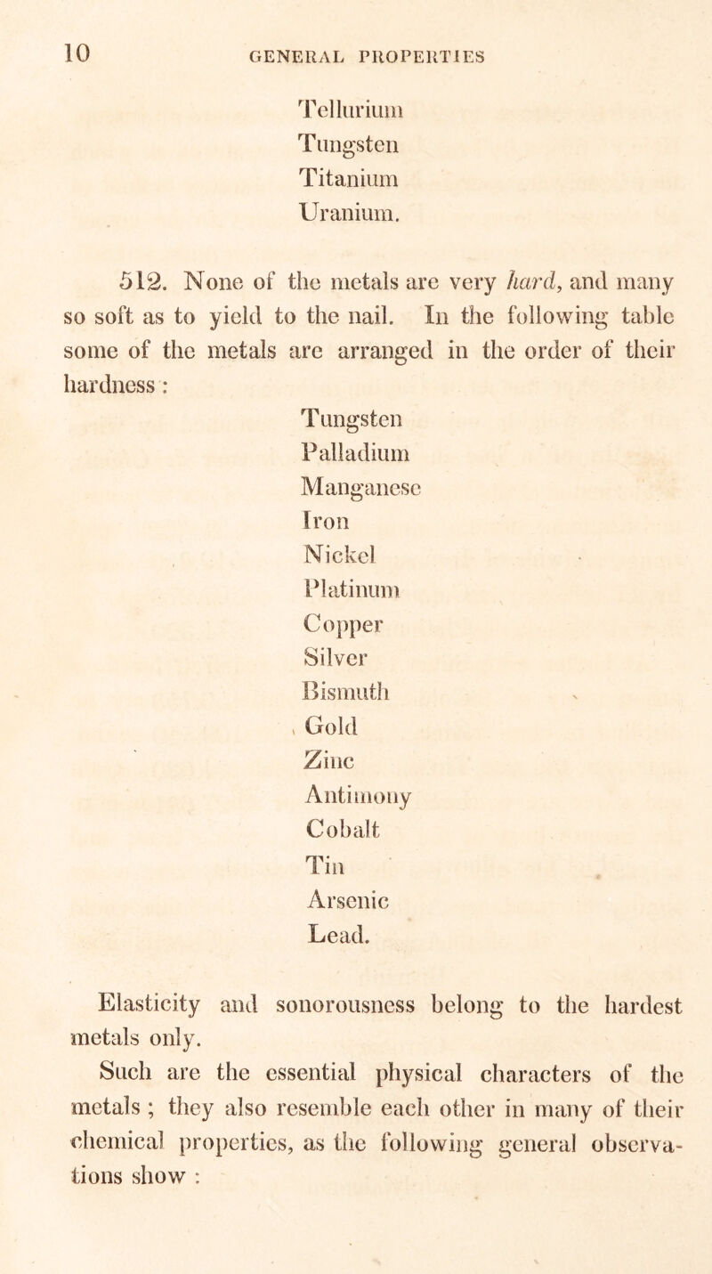 Tellurium Tungsten Titanium Uranium. 512. None of the metals are very hard, and many so soft as to yield to the nail. In the following table some of the metals are arranged in the order of their hardness : T ungsten Palladium Manganese Iron Nickel Platinum Copper Silver Bismuth > Gold Zinc Antimony Cobalt Tin Arsenic Lead. Elasticity and sonorousness belong to the hardest metals only. Such are the essential physical characters of the metals ; they also resemble each other in many of their chemical properties, as the following general observa- tions show :