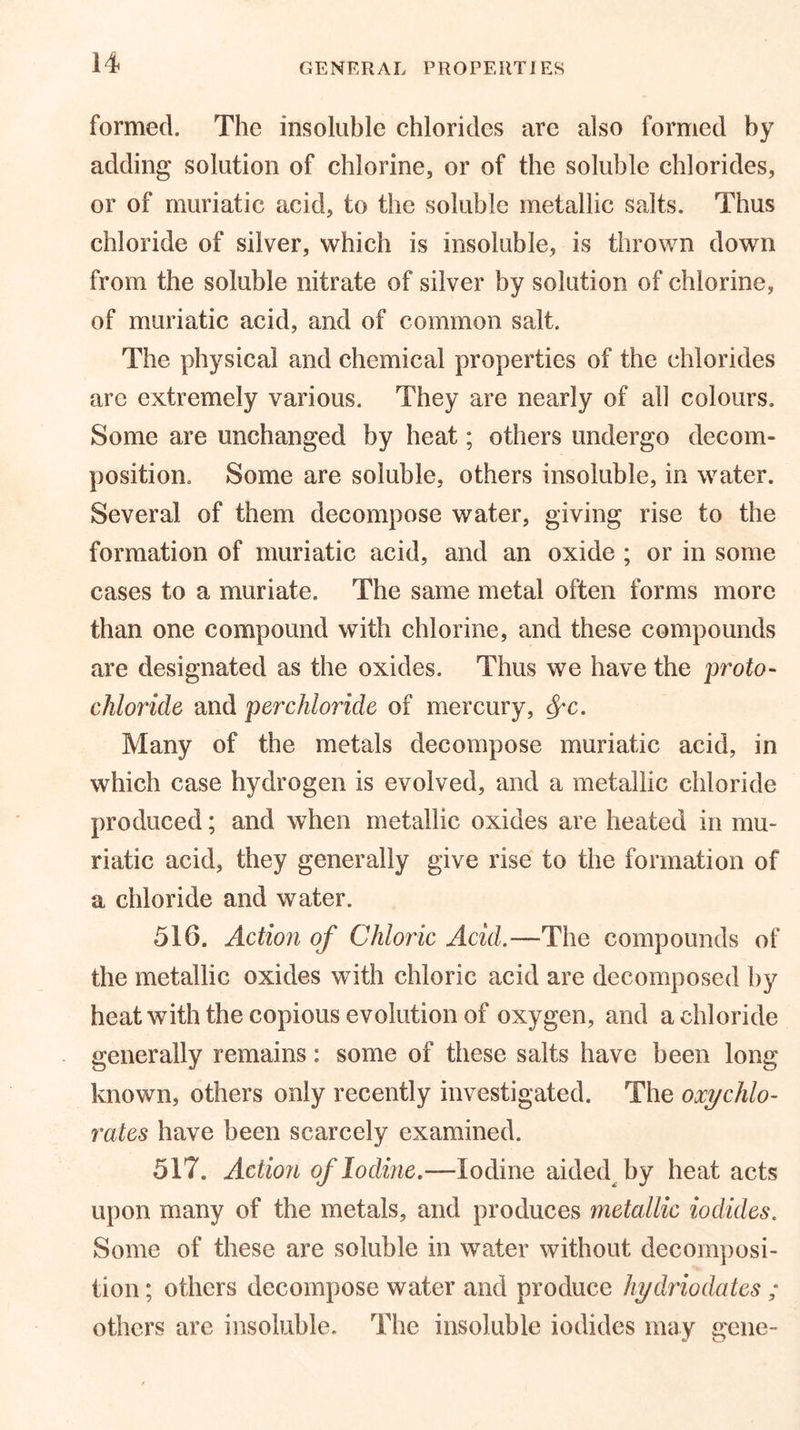 formed. The insoluble chlorides are also formed by adding solution of chlorine, or of the soluble chlorides, or of muriatic acid, to the soluble metallic salts. Thus chloride of silver, which is insoluble, is thrown down from the soluble nitrate of silver by solution of chlorine, of muriatic acid, and of common salt. The physical and chemical properties of the chlorides are extremely various. They are nearly of ah colours. Some are unchanged by heat; others undergo decom- position. Some are soluble, others insoluble, in water. Several of them decompose water, giving rise to the formation of muriatic acid, and an oxide ; or in some cases to a muriate. The same metal often forms more than one compound with chlorine, and these compounds are designated as the oxides. Thus we have the proto- chloride and perchloride of mercury, fyc. Many of the metals decompose muriatic acid, in which case hydrogen is evolved, and a metallic chloride produced; and when metallic oxides are heated in mu- riatic acid, they generally give rise to the formation of a chloride and water. 516. Action of Chloric Acid.—The compounds of the metallic oxides with chloric acid are decomposed by heat with the copious evolution of oxygen, and a chloride generally remains: some of these salts have been long known, others only recently investigated. The oxychlo- rates have been scarcely examined. 517. Action of Iodine.—Iodine aided by heat acts upon many of the metals, and produces metallic iodides. Some of these are soluble in water without decomposi- tion ; others decompose water and produce hydriodates ; others are insoluble. The insoluble iodides may gene-