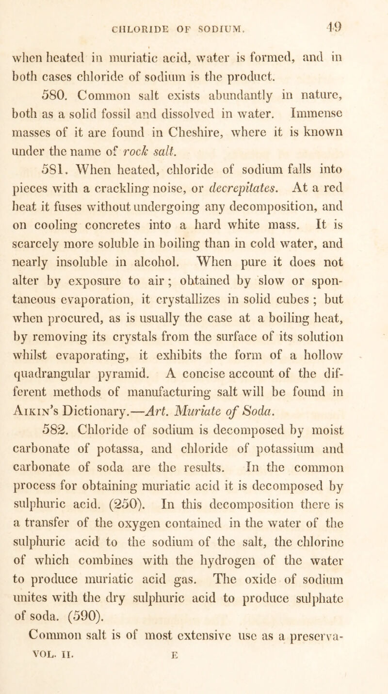 19 when heated in muriatic acid, water is formed, and in both cases chloride of sodium is the product. 580. Common salt exists abundantly in nature, both as a solid fossil and dissolved in water. Immense masses of it are found in Cheshire, where it is known under the name of rock salt. 581. When heated, chloride of sodium falls into pieces with a crackling noise, or decrepitates. At a red heat it fuses without undergoing any decomposition, and on cooling concretes into a hard white mass. It is scarcely more soluble in boiling than in cold water, and nearly insoluble in alcohol. When pure it does not alter by exposure to air; obtained by slow or spon- taneous evaporation, it crystallizes in solid cubes ; but when procured, as is usually the case at a boiling heat, by removing its crystals from the surface of its solution whilst evaporating, it exhibits the form of a hollow quadrangular pyramid. A concise account of the dif- ferent methods of manufacturing salt will be found in Aikin’s Dictionary.—Art. Muriate of Soda. 582. Chloride of sodium is decomposed by moist carbonate of potassa, and chloride of potassium and carbonate of soda are the results. In the common process for obtaining muriatic acid it is decomposed by sulphuric acid. (250). In this decomposition there is a transfer of the oxygen contained in the water of the sulphuric acid to the sodium of the salt, the chlorine of which combines with the hydrogen of the water to produce muriatic acid gas. The oxide of sodium unites with the dry sulphuric acid to produce sulphate of soda. (590). Common salt is of most extensive use as a preserva- VOL. II. E