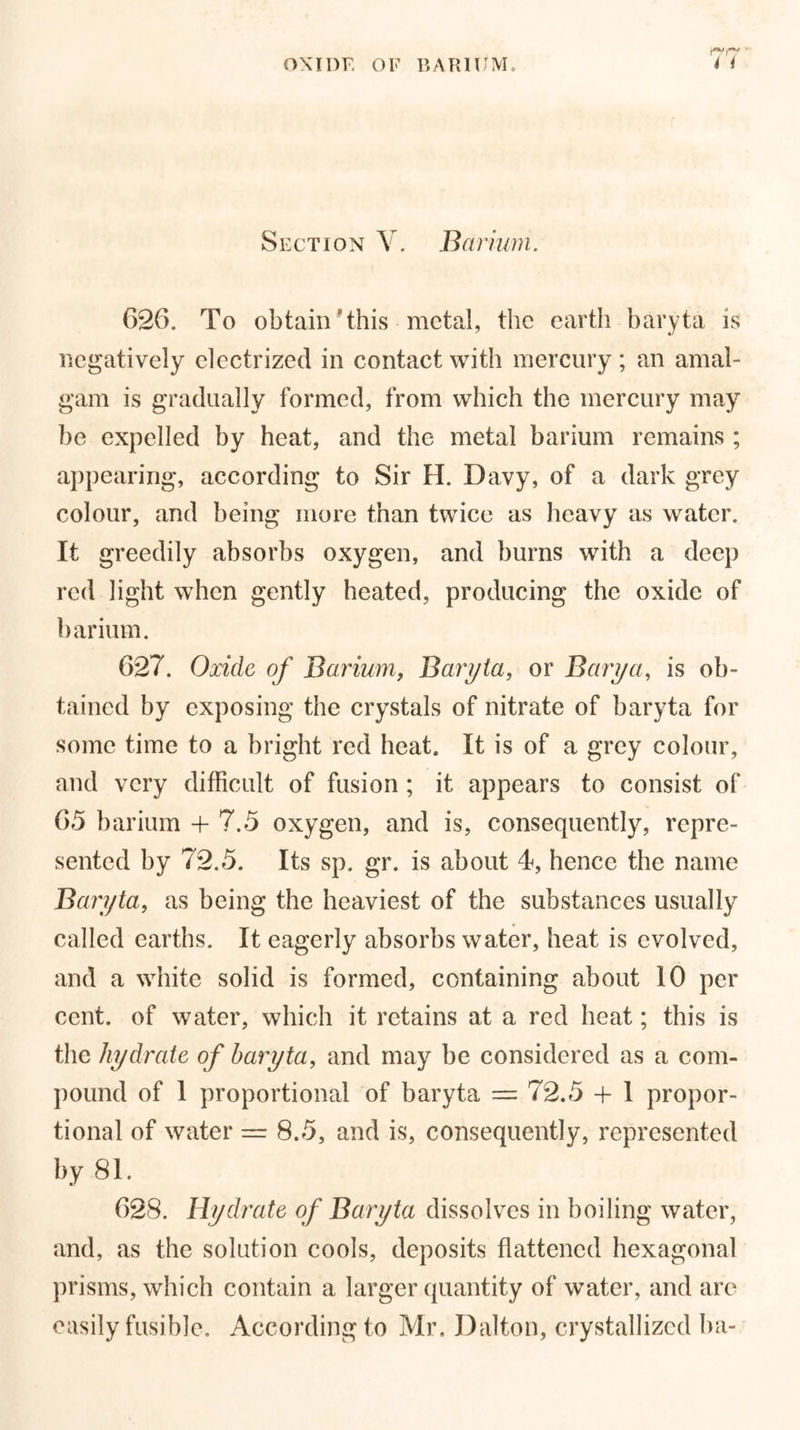 ■ Section V. Barium. (326. To obtain ’this metal, the earth baryta is negatively electrized in contact with mercury; an amal- gam is gradually formed, from which the mercury may be expelled by heat, and the metal barium remains ; appearing, according to Sir H. Davy, of a dark grey colour, and being more than twice as heavy as water. It greedily absorbs oxygen, and burns with a deep red light when gently heated, producing the oxide of barium. 627. Oxide of Barium, Baryta, or Barya, is ob- tained by exposing the crystals of nitrate of baryta for some time to a bright red heat. It is of a grey colour, and very difficult of fusion ; it appears to consist of 65 barium + 7.5 oxygen, and is, consequently, repre- sented by 72.5. Its sp. gr. is about 4, hence the name Baryta, as being the heaviest of the substances usually called earths. It eagerly absorbs water, heat is evolved, and a white solid is formed, containing about 10 per cent, of water, which it retains at a red heat; this is the hydrate of baryta, and may be considered as a com- pound of 1 proportional of baryta = 72.5 + 1 propor- tional of water = 8.5, and is, consequently, represented by 81. 628. Hydrate of Baryta dissolves in boiling water, and, as the solution cools, deposits flattened hexagonal prisms, which contain a larger quantity of water, and are easily fusible. According to Mr. Dalton, crystallized ba-