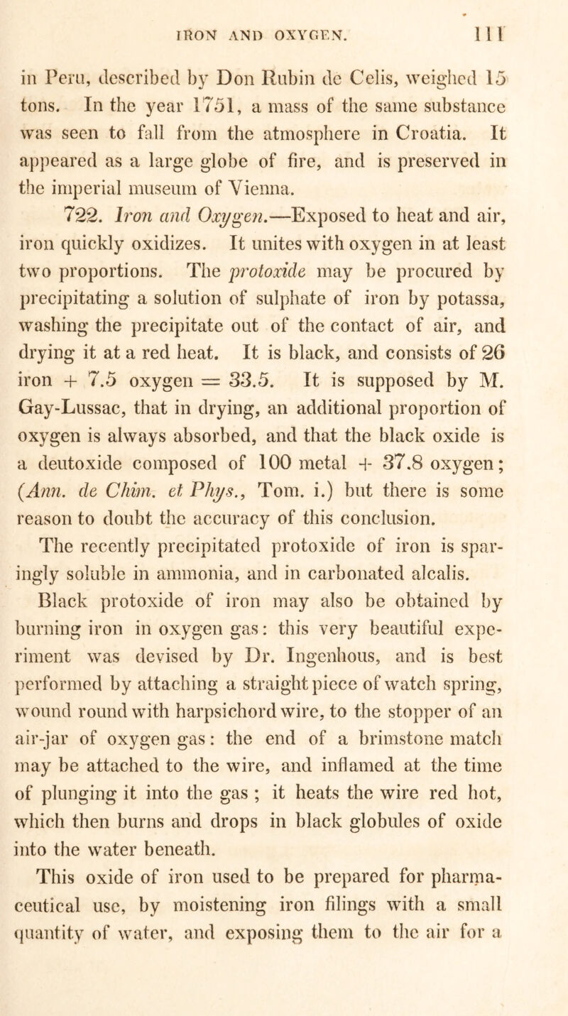 in Peru, described by Don Rubin de Celis, weighed 15 tons. In the year 1751, a mass of the same substance was seen to fall from the atmosphere in Croatia. It appeared as a large globe of fire, and is preserved in the imperial museum of Vienna. 722. Iron and Oxygen.—Exposed to heat and air, iron quickly oxidizes. It unites with oxygen in at least two proportions. The protoxide may be procured by precipitating a solution of sulphate of iron by potassa, washing the precipitate out of the contact of air, and drying it at a red heat. It is black, and consists of 26 iron + 7.5 oxygen = 33.5. It is supposed by M. Gay-Lussac, that in drying, an additional proportion of oxygen is always absorbed, and that the black oxide is a deutoxide composed of 100 metal -i- 37.8 oxygen; (Ann. de Chim. et Phys., Tom. i.) but there is some reason to doubt the accuracy of this conclusion. The recently precipitated protoxide of iron is spar- ingly soluble in ammonia, and in carbonated alcalis. Black protoxide of iron may also be obtained by burning iron in oxygen gas: this very beautiful expe- riment was devised by Dr. Ingenhous, and is best performed by attaching a straight piece of watch spring, wound round with harpsichord wire, to the stopper of an air-jar of oxygen gas: the end of a brimstone match may be attached to the wire, and inflamed at the time of plunging it into the gas ; it heats the wire red hot, which then burns and drops in black globules of oxide into the water beneath. This oxide of iron used to be prepared for pharma- ceutical use, by moistening iron filings with a small quantity of water, and exposing them to the air for a