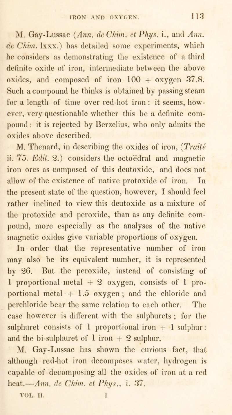 M. Gay-Lussac {Ann. deChim. et Phys. i., and Ann. de CJiim. lxxx.) has detailed some experiments, which he considers as demonstrating the existence of a third definite oxide of iron, intermediate between the above oxides, and composed of iron 100 4- oxygen 37.8. Such a compound he thinks is obtained by passing steam for a length of time over red-hot iron : it seems, how- ever, very questionable whether this he a definite com- pound : it is rejected by Berzelius, who only admits the oxides above described. M. Thenard, in describing the oxides of iron, (Traite ii. 75. Edit. 2.) considers the octoedral and magnetic iron ores as composed of this deutoxide, and does not allow of the existence of native protoxide of iron. In the present state of the question, however, I should feel rather inclined to view this deutoxide as a mixture of the protoxide and peroxide, than as any definite com- pound, more especially as the analyses of the native magnetic oxides give variable proportions of oxygen. In order that the representative number of iron may also be its equivalent number, it is represented by 26. But the peroxide, instead of consisting of 1 proportional metal 4- 2 oxygen, consists of 1 pro- portional metal 4-1.5 oxygen ; and the chloride and perchloride bear the same relation to each other. The case however is different with the sulphurets ; for the sulphuret consists of 1 proportional iron 4- 1 sulphur: and the bi-sulphur et of 1 iron 4- 2 sulphur. M. Gay-Lussac has shown the curious fact, that although red-hot iron decomposes water, hydrogen is capable of decomposing all the oxides of iron at a red heat.—Ann. de Chim. et Phys., i. 37. VOL. II. 1