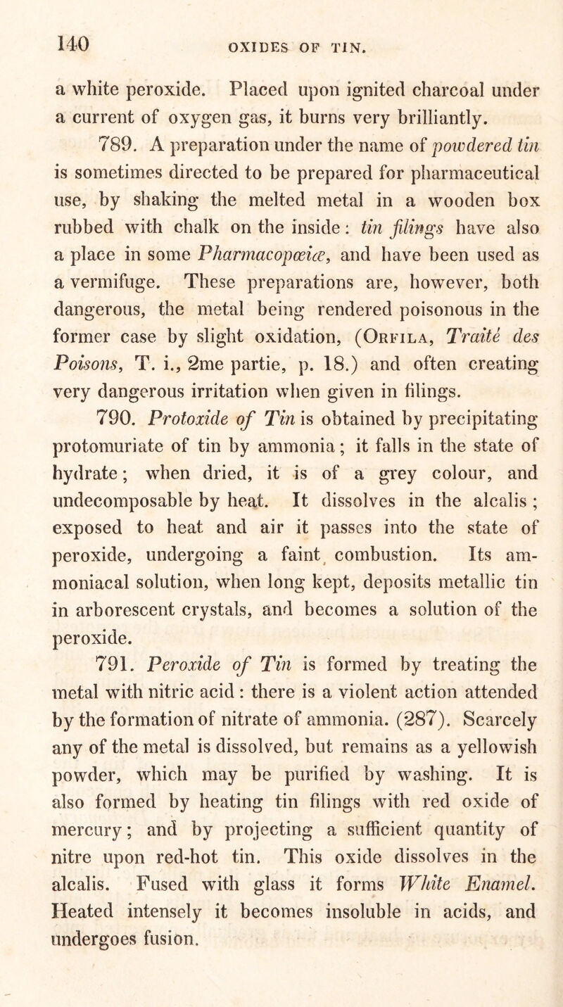 a white peroxide. Placed upon ignited charcoal under a current of oxygen gas, it burns very brilliantly. 789. A preparation under the name of powdered tin is sometimes directed to be prepared for pharmaceutical use, by shaking the melted metal in a wooden box rubbed with chalk on the inside: tin filings have also a place in some Pharmacopoeia, and have been used as a vermifuge. These preparations are, however, both dangerous, the metal being rendered poisonous in the former case by slight oxidation, (Orfila, Traite des Poisons, T. i., 2me partie, p. 18.) and often creating very dangerous irritation when given in filings. 790. Protoxide of Tin is obtained by precipitating protomuriate of tin by ammonia; it falls in the state of hydrate; when dried, it is of a grey colour, and undecomposable by heat. It dissolves in the alcalis ; exposed to heat and air it passes into the state of peroxide, undergoing a faint combustion. Its am- moniacal solution, when long kept, deposits metallic tin in arborescent crystals, and becomes a solution of the peroxide. 791. Peroxide of Tin is formed by treating the metal with nitric acid : there is a violent action attended by the formation of nitrate of ammonia. (287). Scarcely any of the metal is dissolved, but remains as a yellowish powder, which may be purified by washing. It is also formed by heating tin filings with red oxide of mercury; and by projecting a sufficient quantity of nitre upon red-hot tin. This oxide dissolves in the alcalis. Fused with glass it forms White Enamel. Heated intensely it becomes insoluble in acids, and undergoes fusion.