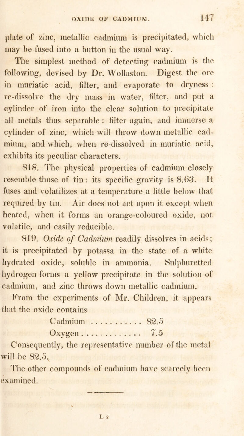 plate of zinc, metallic cadmium is precipitated, which may he fused into a button in the usual way. The simplest method of detecting cadmium is the following, devised by Dr. Wollaston. Digest the ore in muriatic acid, filter, and evaporate to dryness : re-dissolve the dry mass in water, filter, and put a cylinder of iron into the clear solution to precipitate all metals thus separable : filter again, and immerse a cylinder of zinc, which will throw down metallic cad- mium, and which, when re-dissolved in muriatic acid, exhibits its peculiar characters. 818. The physical properties of cadmium closely resemble those of tin: its specific gravity is 8.6-3. It fuses and volatilizes at a temperature a little below that required by tin. Air does not act upon it except when heated, when it forms an orange-coloured oxide, not volatile, and easily reducible. 819. Oxide of Cadmium readily dissolves in acids; it is precipitated by potassa in the state of a white hydrated oxide, soluble in ammonia. Sulphuretted hydrogen forms a yellow precipitate in the solution of cadmium, and zinc throws down metallic cadmium. From the experiments of Mr. Children, it appears that the oxide contains Cadmium 82.5 Oxygen 7.5 Consequently, the representative number of the metal will he 82.5. The other compounds of cadmium have scarcely been examined.