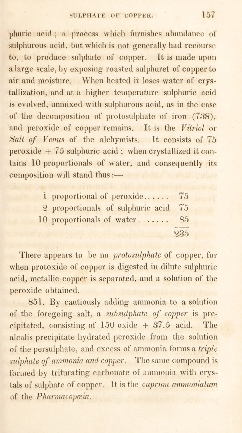 1 F* f** plmric acid ; a process which furnishes abundance of sulphurous acid, hut which is not generally had recourse to, to produce sulphate of copper. It is made upon a large scale, by exposing roasted sulphuret of copper to air and moisture. When heated it loses water of crys- tallization, and at a higher temperature sulphuric acid is evolved, unmixed with sulphurous acid, as in the case of the decomposition of protosulphate of iron (738), and peroxide of copper remains. It is the Vitriol or Salt of Venus of the alchymists. It consists of 75 peroxide + 75 sulphuric acid; when crystallized it con- tains 10 proportionals of water, and consequently its composition will stand thus:— 1 proportional of peroxide.. .... 75 2 proportionals of sulphuric acid 75 10 proportionals of water 85 There appears to be no protosulphate of copper, for when protoxide of copper is digested in dilute sulphuric acid, metallic copper is separated, and a solution of the peroxide obtained. 851. By cautiously adding ammonia to a solution of the foregoing salt, a sub sulphate of copper is pre- cipitated, consisting of 150 oxide + 37.5 acid. The alcalis precipitate hydrated peroxide from the solution of the persulphate, and excess of ammonia forms a triple sulphate of ammonia and copper. The same compound is formed by triturating carbonate of ammonia with crys- tals of sulphate of copper. It is the cuprum ammoniatum of the Pharmacopoeia.