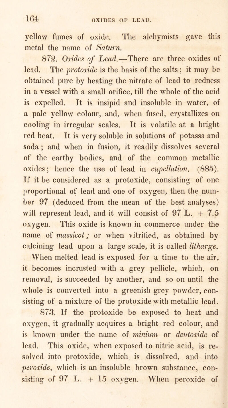 yellow fumes of oxide. The alchymists gave this metal the name of Saturn. 872. Oxides of Lead.—-There are three oxides of lead. The protoxide is the basis of the salts ; it may be obtained pure by heating the nitrate of lead to redness in a vessel with a small orifice, till the whole of the acid is expelled. It is insipid and insoluble in water, of a pale yellow colour, and, when fused, crystallizes on cooling in irregular scales. It is volatile at a bright red heat. It is very soluble in solutions of potassa and soda ; and when in fusion, it readily dissolves several of the earthy bodies, and of the common metallic oxides; hence the use of lead in cupellation. (885). If it be considered as a protoxide, consisting of one proportional of lead and one of oxygen, then the num- ber 97 (deduced from the mean of the best analyses) will represent lead, and it will consist of 97 L. + 7.5 oxygen. This oxide is known in commerce under the name of massicot; or when vitrified, as obtained by calcining lead upon a large scale, it is called litharge. When melted lead is exposed for a time to the air, it becomes incrusted with a grey pellicle, which, on removal, is succeeded by another, and so on until the whole is converted into a greenish grey powder, con- sisting of a mixture of the protoxide with metallic lead. 873. If the protoxide be exposed to heat and oxygen, it gradually acquires a bright red colour, and is known under the name of minium or deutoxide of lead. This oxide, when exposed to nitric acid, is re- solved into protoxide, which is dissolved, and into peroxide, which is an insoluble brown substance, con- sisting of 97 L. + 15 oxygen. When peroxide of