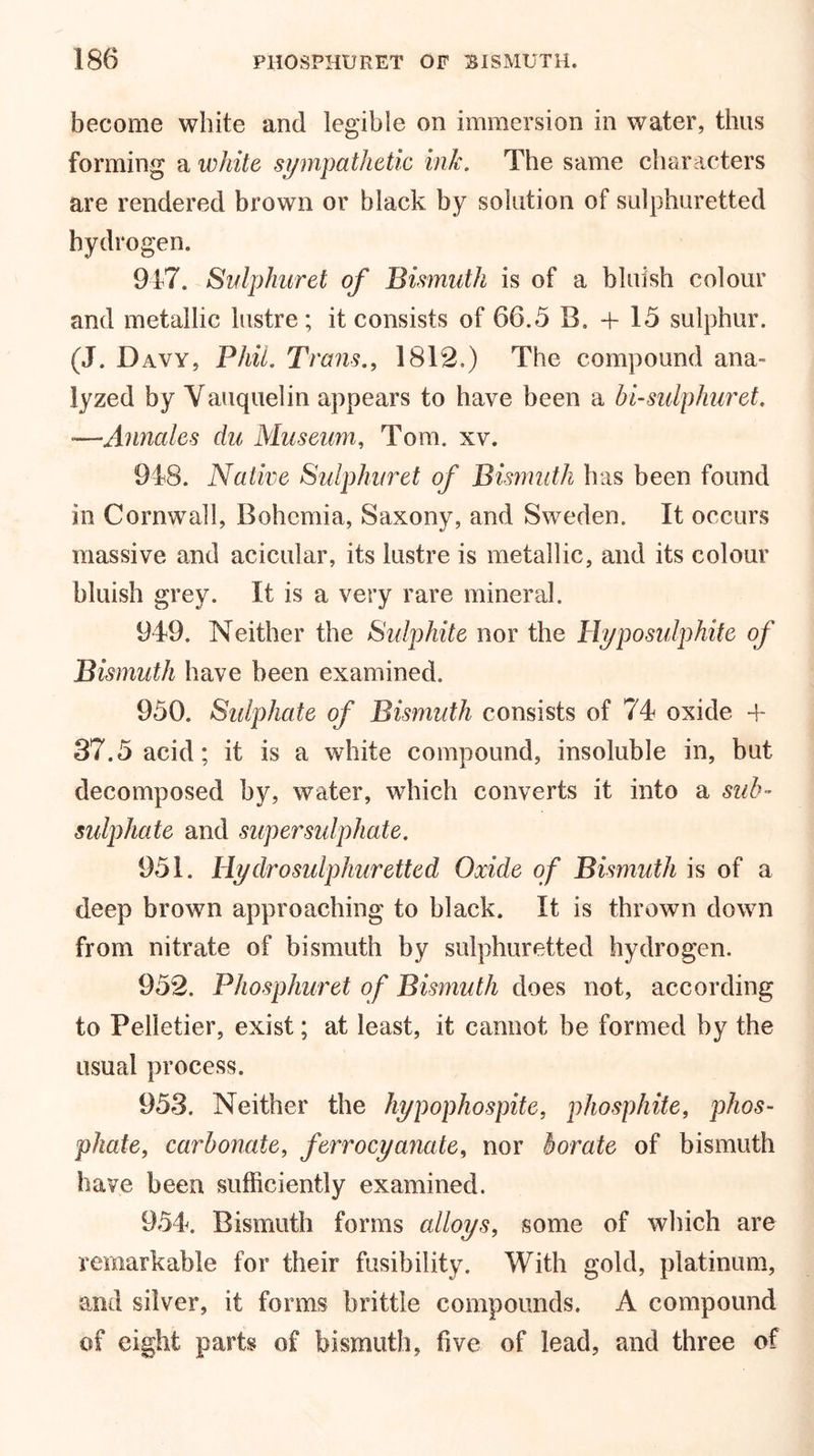 become white and legible on immersion in water, thus forming a white sympathetic ink. The same characters are rendered brown or black by solution of sulphuretted hydrogen. 917. Sulphuret of Bismuth is of a bluish colour and metallic lustre; it consists of 66.5 B. + 15 sulphur. (J. Davy, Phil. Trans., 1812.) The compound ana- lyzed by Vauquelin appears to have been a bi-sulphuret. —Annales du Museum, Tom. xv. 918. Native Sulphur et of Bismuth has been found in Cornwall, Bohemia, Saxony, and Sweden. It occurs massive and acicular, its lustre is metallic, and its colour bluish grey. It is a very rare mineral. 949. Neither the Sulphite nor the Hyposulphite of Bismuth have been examined. 950. Sulphate of Bismuth consists of 74 oxide -f 37.5 acid; it is a white compound, insoluble in, but decomposed by, water, which converts it into a sub- sulphate and super sulphate. 951. Hydrosulphuretted Oxide of Bismuth is of a deep brown approaching to black. It is thrown down from nitrate of bismuth by sulphuretted hydrogen. 952. Phosphuret of Bismuth does not, according to Pelletier, exist; at least, it cannot be formed by the usual process. 953. Neither the hypophospite, phosphite, phos- phate, carbonate, ferrocyanate, nor borate of bismuth have been sufficiently examined. 954. Bismuth forms alloys, some of which are remarkable for their fusibility. With gold, platinum, and silver, it forms brittle compounds. A compound of eight parts of bismuth, five of lead, and three of