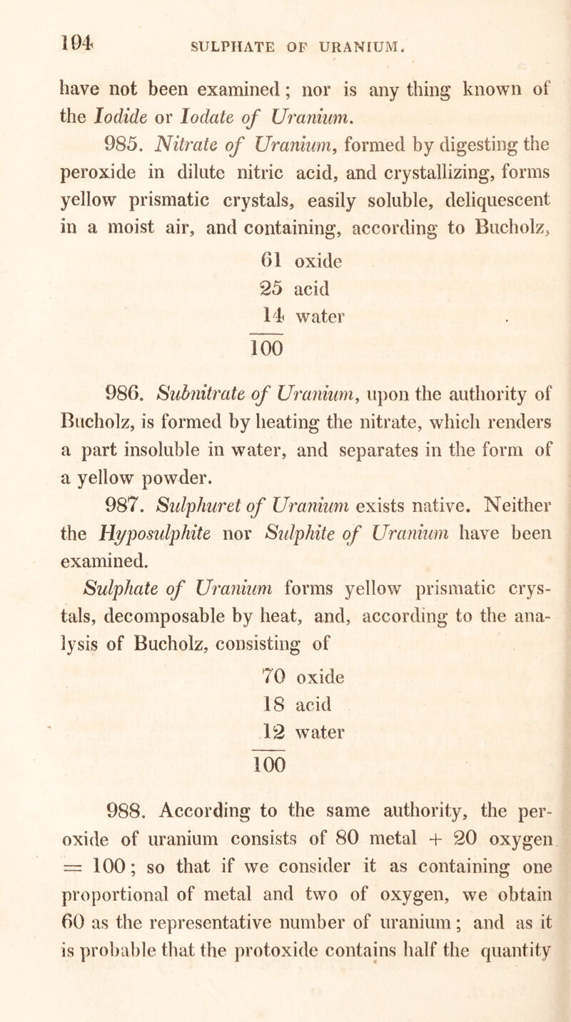 104 SULPHATE OF URANIUM * have not been examined; nor is any thing known of the Iodide or Iodate of Uranium. 985. Nitrate of Uranium, formed by digesting the peroxide in dilute nitric acid, and crystallizing, forms yellow prismatic crystals, easily soluble, deliquescent in a moist air, and containing, according to Bucholz, 61 oxide 25 acid 14 water Too 986. Subnitrate of Uranium, upon the authority of Bucholz, is formed by heating the nitrate, which renders a part insoluble in water, and separates in the form of a yellow powder. 987. Sulphuret of Uranium exists native. Neither the Hyposulphite nor Sulphite of Uranium have been examined. Sulphate of Uranium forms yellow prismatic crys- tals, decomposable by heat, and, according to the ana- lysis of Bucholz, consisting of 70 oxide 18 acid 12 water Too 988. According to the same authority, the per- oxide of uranium consists of 80 metal + 20 oxygen — 100; so that if we consider it as containing one proportional of metal and two of oxygen, we obtain 60 as the representative number of uranium; and as it is probable that the protoxide contains half the quantity