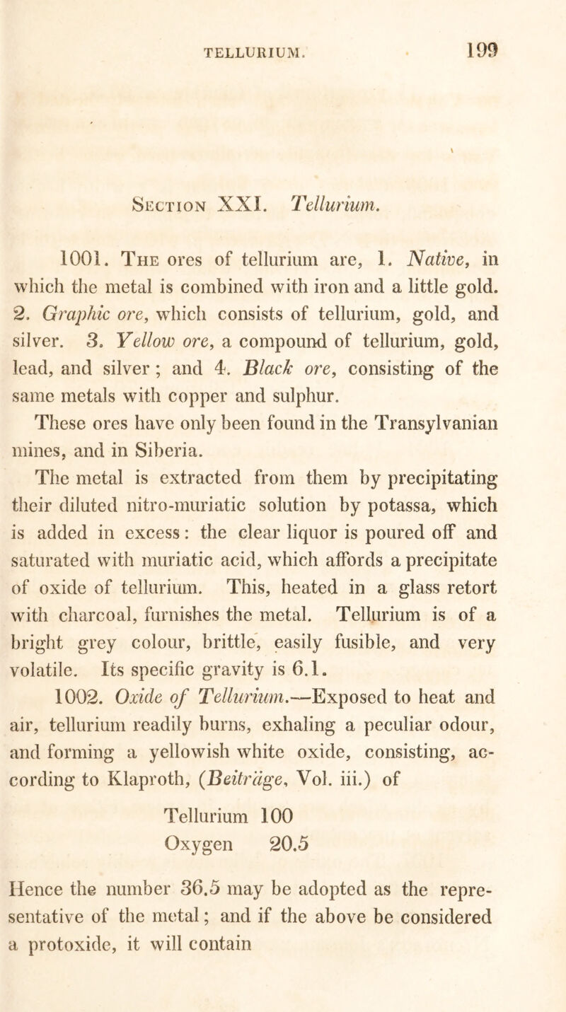 \ Section XXI. Tellurium. 1001. The ores of tellurium are, 1. Native, in which the metal is combined with iron and a little gold. 2. Graphic ore, which consists of tellurium, gold, and silver. 3. Yellow ore, a compound of tellurium, gold, lead, and silver ; and 4. Black ore, consisting of the same metals with copper and sulphur. These ores have only been found in the Transylvanian mines, and in Siberia. The metal is extracted from them by precipitating their diluted nitro-muriatic solution by potassa, which is added in excess: the clear liquor is poured off and saturated with muriatic acid, which affords a precipitate of oxide of tellurium. This, heated in a glass retort with charcoal, furnishes the metal. Tellurium is of a bright grey colour, brittle, easily fusible, and very volatile. Its specific gravity is 6.L 1002. Oxide of Tellurium.—Exposed to heat and air, tellurium readily burns, exhaling a peculiar odour, and forming a yellowish white oxide, consisting, ac- cording to Klaproth, (Beitrdge, Vol. iii.) of Tellurium 100 Oxygen 20.5 Hence the number 36.5 may be adopted as the repre- sentative of the metal; and if the above be considered a protoxide, it will contain