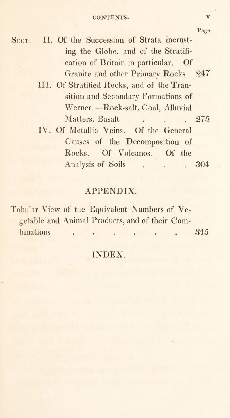 Page Sect. II. Of the Succession of Strata incrust- ing the Globe, and of the Stratifi- cation of Britain in particular. Of Granite and other Primary Rocks 247 III. Of Stratified Rocks, and of the Tran- sition and Secondary Formations of Werner.—Rock-salt, Coal, Alluvial Matters, Basalt . . .275 IV. Of Metallic Veins. Of the General Causes of the Decomposition of Rocks. Of Volcanos. Of the Analysis of Soils . . . 304 APPENDIX. Tabular View of the Equivalent Numbers of Ve- getable and Animal Products, and of their Com- binations ...... 345 INDEX.