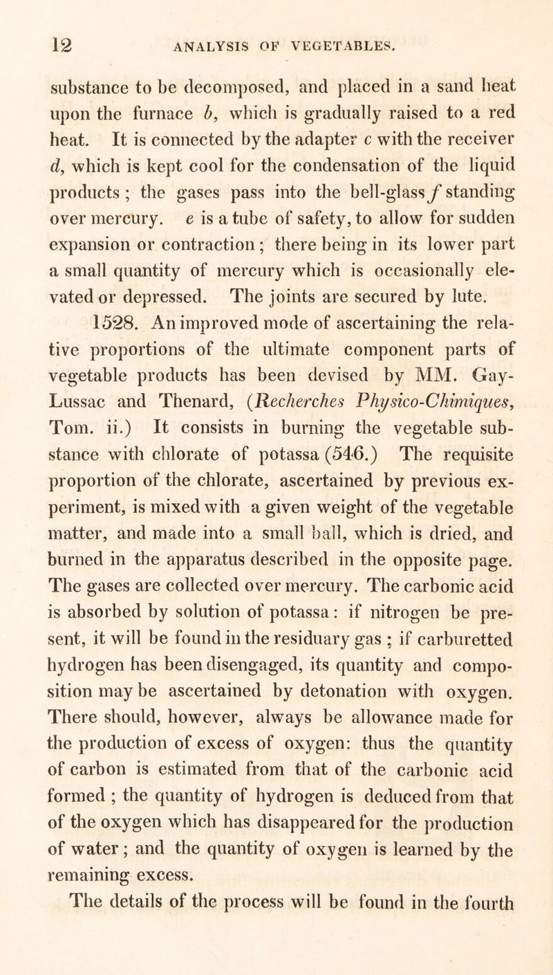 substance to be decomposed, and placed in a sand beat upon the furnace b, which is gradually raised to a red heat. It is connected by the adapter c with the receiver d, which is kept cool for the condensation of the liquid products; the gases pass into the bell-glassy’standing over mercury, e is a tube of safety, to allow for sudden expansion or contraction ; there being in its lower part a small quantity of mercury which is occasionally ele- vated or depressed. The joints are secured by lute. 1528. An improved mode of ascertaining the rela- tive proportions of the ultimate component parts of vegetable products has been devised by MM. Gay- Lussac and Thenard, (Recherches Physico-Chimiques, Tom. ii.) It consists in burning the vegetable sub- stance with chlorate of potassa (546.) The requisite proportion of the chlorate, ascertained by previous ex- periment, is mixed with a given weight of the vegetable matter, and made into a small ball, which is dried, and burned in the apparatus described in the opposite page. The gases are collected over mercury. The carbonic acid is absorbed by solution of potassa: if nitrogen be pre- sent, it will be found in the residuary gas ; if carburetted hydrogen has been disengaged, its quantity and compo- sition may be ascertained by detonation with oxygen. There should, however, always be allowance made for the production of excess of oxygen: thus the quantity of carbon is estimated from that of the carbonic acid formed ; the quantity of hydrogen is deduced from that of the oxygen which has disappeared for the production of water; and the quantity of oxygen is learned by the remaining excess. The details of the process will be found in the fourth