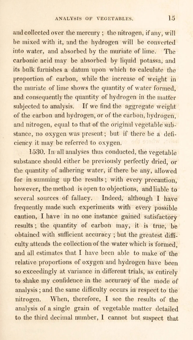 and collected over the mercury ; the nitrogen, if any, will be mixed with it, and the hydrogen will be converted into water, and absorbed by the muriate of lime. The carbonic acid may be absorbed by liquid potassa, and its bulk furnishes a datum upon which to calculate the proportion of carbon, while the increase of weight in the muriate of lime shows the quantity of water formed, and consequently the quantity of hydrogen in the matter subjected to analysis. If we find the aggregate weight of the carbon and hydrogen, or of the carbon, hydrogen, and nitrogen, equal to that of the original vegetable sub- stance, no oxygen was present; but if there be a defi- ciency it may be referred to oxygen. 1530. In all analyses thus conducted, the vegetable substance should either be previously perfectly dried, or the quantity of adhering water, if there be any, allowed for in summing up the results ; with every precaution, however, the method isopen to objections, and liable to several sources of fallacy. Indeed, although I have frequently made such experiments with every possible caution, I have in no one instance gained satisfactory results; the quantity of carbon may, it is true, be obtained with sufficient accuracy ; but the greatest diffi- culty attends the collection of the water which is formed, and all estimates that I have been able to make of the relative proportions of oxygen and hydrogen have been so exceedingly at variance in different trials, as entirely to shake my confidence in the accuracy of the mode of analysis ; and the same difficulty occurs in respect to the nitrogen. When, therefore, I see the results of the analysis of a single grain of vegetable matter detailed to the third decimal number, I cannot but suspect that