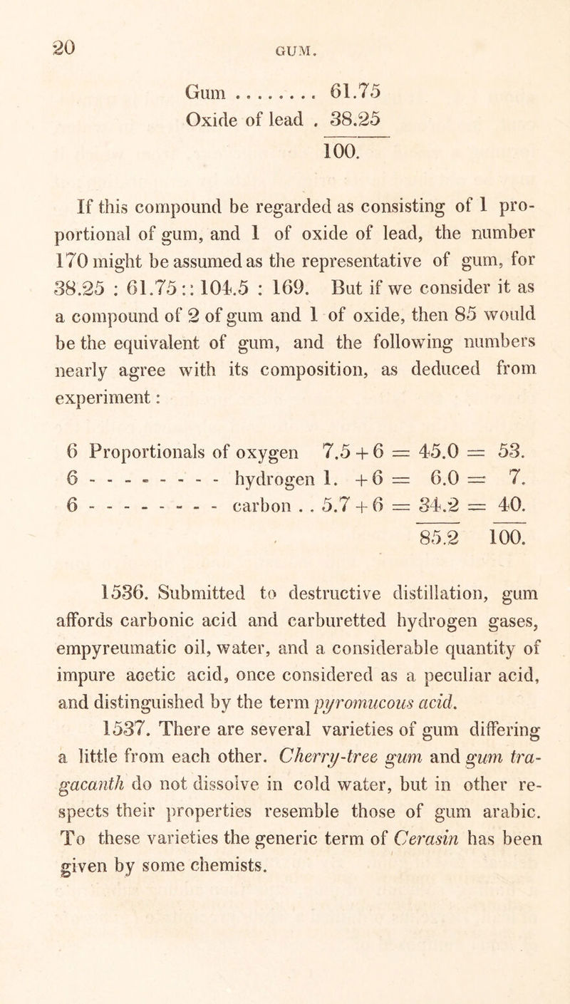 GUM. Gum 61.75 Oxide of lead . 38.25 100. If this compound be regarded as consisting of 1 pro- portional of gum, and 1 of oxide of lead, the number 170 might be assumed as the representative of gum, for 38.25 : 61.75:: 104.5 : 169. But if we consider it as a compound of 2 of gum and 1 of oxide, then 85 would be the equivalent of gum, and the following numbers nearly agree with its composition, as deduced from experiment: 6 Proportionals of oxygen 7.5 -f 6 — 45.0 — 53. 6 hydrogen 1. + 6 = 6.0 — 7. 6 ------- - carbon . . 5.7 + 6 — 34.2 = 40. 85.2 ioa 1536. Submitted to destructive distillation, gum affords carbonic acid and carburetted hydrogen gases, empyreumatic oil, water, and a considerable quantity of impure acetic acid, once considered as a peculiar acid, and distinguished by the term pyromucous acid. 1537. There are several varieties of gum differing a little from each other. Cherry-tree gum and gum tra- gacanth do not dissolve in cold water, but in other re- spects their properties resemble those of gum arabic. To these varieties the generic term of Cerasin has been given by some chemists.