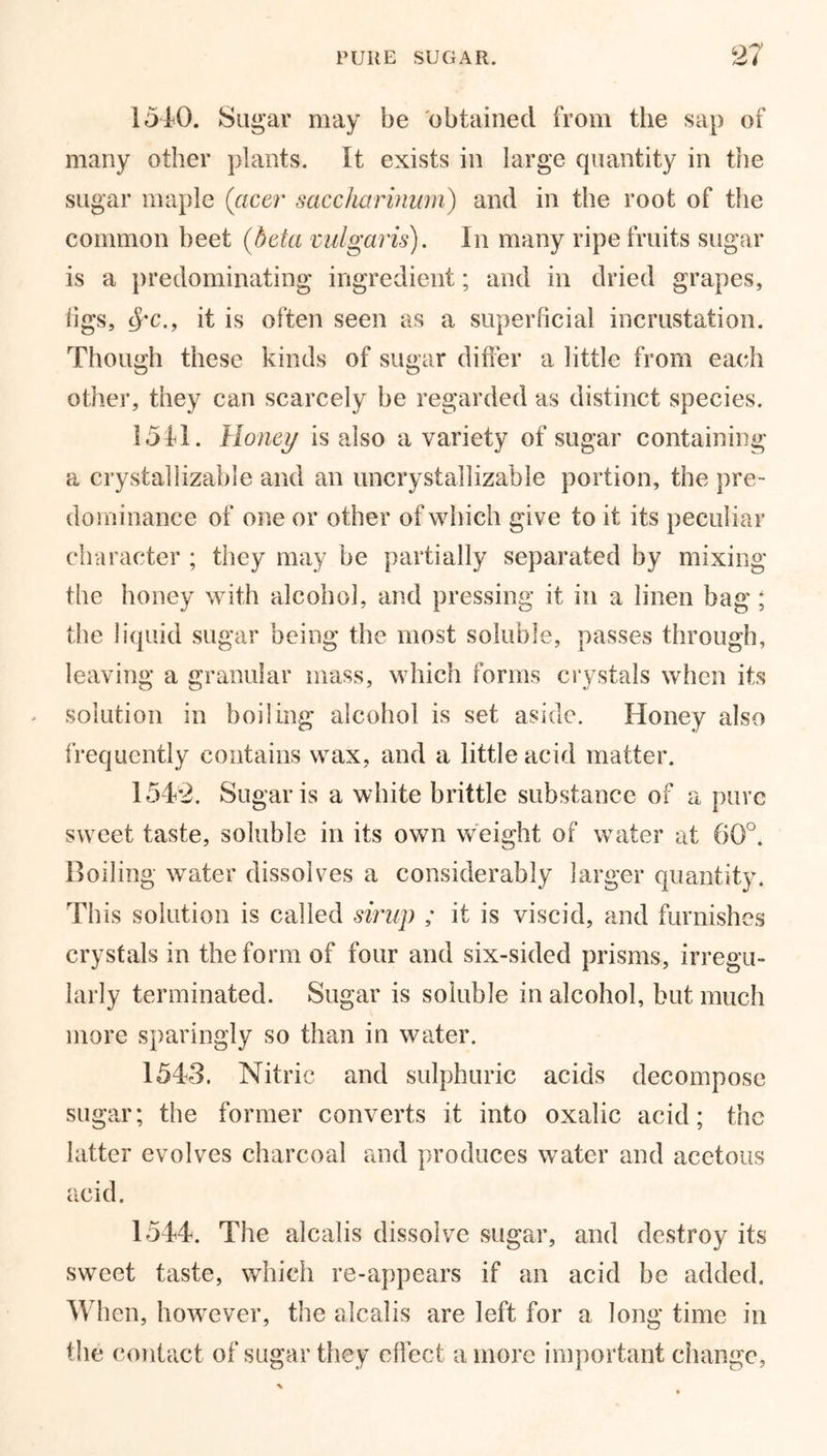 15AO. Sugar may be obtained from the sap of many other plants. It exists in large quantity in the sugar maple (acer saccharinum) and in the root of the common beet (beta vulgaris). In many ripe fruits sugar is a predominating ingredient; and in dried grapes, tigs, Src., it is often seen as a superficial incrustation. Though these kinds of sugar differ a little from each other, they can scarcely be regarded as distinct species. 15A1. Honey is also a variety of sugar containing a crystaliizable and an uncrystallizable portion, the pre- dominance of one or other of which give to it its peculiar character ; they may be partially separated by mixing the honey with alcohol, and pressing it in a linen bag ; the liquid sugar being the most soluble, passes through, leaving a granular mass, which forms crystals when its solution in boiling alcohol is set aside. Honey also frequently contains wax, and a little acid matter. 1542. Sugar is a white brittle substance of a pure sweet taste, soluble in its own weight of water at 60°. Boiling water dissolves a considerably larger quantity. This solution is called sirup ; it is viscid, and furnishes crystals in the form of four and six-sided prisms, irregu- larly terminated. Sugar is soluble in alcohol, but much more sparingly so than in water. 1543. Nitric and sulphuric acids decompose sugar; the former converts it into oxalic acid; the latter evolves charcoal and produces water and acetous acid. 1544. The alcalis dissolve sugar, and destroy its sweet taste, which re-appears if an acid be added. When, however, the alcalis are left for a long time in the contact of sugar they effect a more important change,