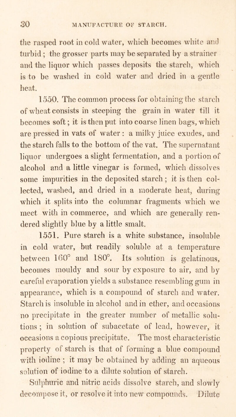 the rasped root in cold water, which becomes white and turbid ; the grosser parts may be separated by a strainer and the liquor which passes deposits the starch, which is to be washed in cold water and dried in a gentle heat. 1550. The common process for obtaining the starch of wheat consists in steeping the grain in water till it becomes soft; it is then put into coarse linen bags, which are pressed in vats of water : a milky juice exudes, and the starch falls to the bottom of the vat. The supernatant liquor undergoes a slight fermentation, and a portion of alcohol and a little vinegar is formed, which dissolves some impurities in the deposited starch ; it is then col- lected, washed, and dried in a moderate heat, during which it splits into the columnar fragments which we meet with in commerce, and which are generally ren- dered slightly blue by a little smalt. 1551. Pure starch is a white substance, insoluble in cold water, but readily soluble at a temperature between 160° and 180°. Its solution is gelatinous, becomes mouldy and sour by exposure to air, and by careful evaporation yields a substance resembling gum in appearance, which is a compound of starch and water. Starch is insoluble in alcohol and in ether, and occasions no precipitate in the greater number of metallic solu- tions ; in solution of subacetate of lead, however, it occasions a copious precipitate. The most characteristic property of starch is that of forming a blue compound with iodine ; it may be obtained by adding an aqueous solution of iodine to a dilute solution of starch. Sulphuric and nitric acids dissolve starch, and slowly decompose it, or resolve it into new compounds. Dilute