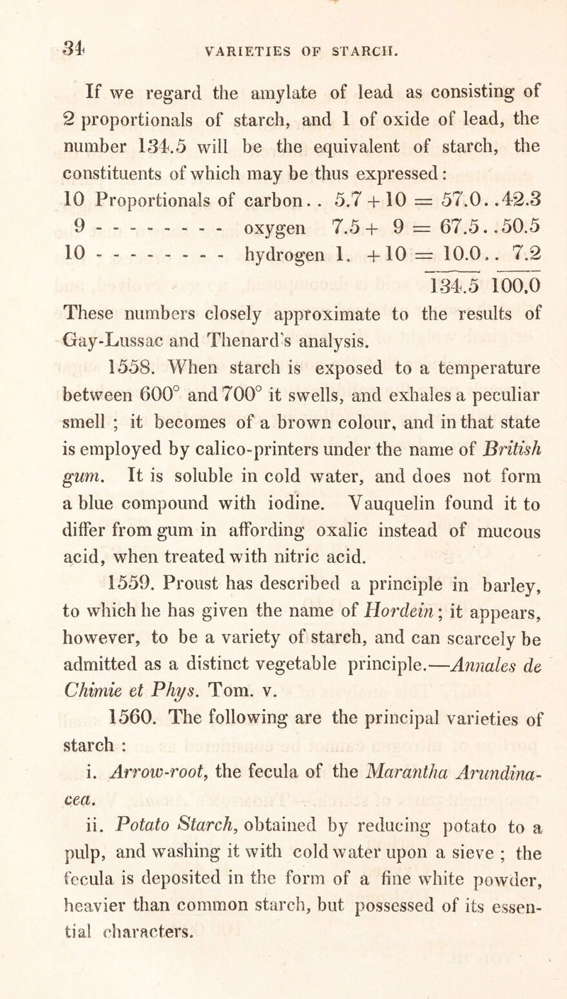 If we regard the amylate of lead as consisting of 2 proportionals of starch, and 1 of oxide of lead, the number 131.5 will be the equivalent of starch, the constituents of which may be thus expressed: 10 Proportionals of carbon. . 5.7 + 10 = 57.0. .42.3 9 . oxygen 7.5+ 9 — 67.5..50.5 10------- - hydrogen 1. + 10 — 10.0.. 7.2 ioao These numbers closely approximate to the results of Gay-Lussac and Thenard's analysis. 1558. When starch is exposed to a temperature between 600° and 700° it swells, and exhales a peculiar smell ; it becomes of a brown colour, and in that state is employed by calico-printers under the name of British gum. It is soluble in cold water, and does not form a blue compound with iodine. Yauquelin found it to differ from gum in affording oxalic instead of mucous acid, when treated with nitric acid. 1559. Proust has described a principle in barley, to which he has given the name of Hordern; it appears, however, to be a variety of starch, and can scarcely be admitted as a distinct vegetable principle.—Annales de Chimie el Phys. Tom. v. 1560. The following are the principal varieties of starch : i. Arrow-root, the fecula of the Marantha Arundina- cea. ii. Potato Starch, obtained by reducing potato to a pulp, and washing it with cold water upon a sieve ; the fecula is deposited in the form of a fine white powder, heavier than common starch, but possessed of its essen- tial characters.