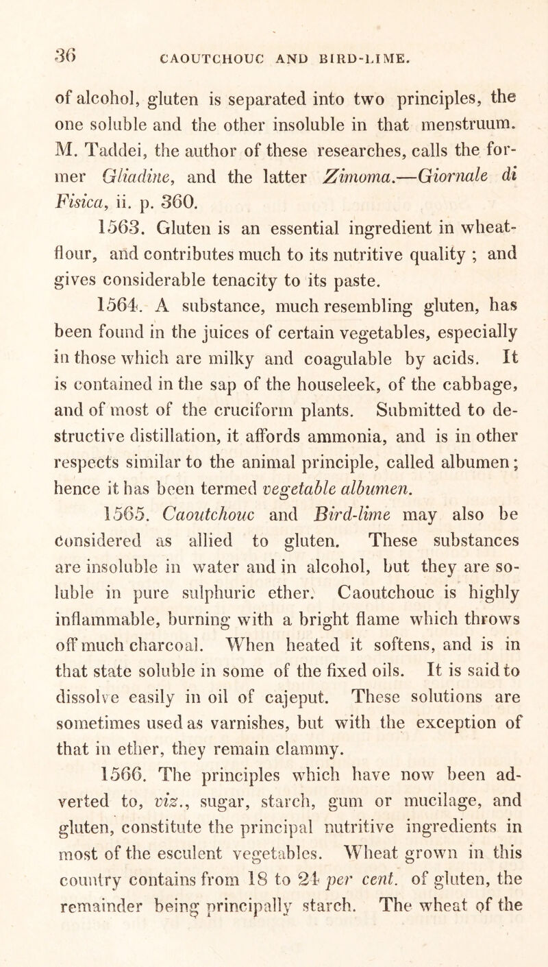 of alcohol, gluten is separated into two principles, the one soluble and the other insoluble in that menstruum. M. Taddei, the author of these researches, calls the for- mer Gliadine, and the latter Zimoma.—Giornale di Fisica, ii. p. 360. 1563. Gluten is an essential ingredient in wheat- flour, and contributes much to its nutritive quality ; and gives considerable tenacity to its paste. 1564. A substance, much resembling gluten, has been found in the juices of certain vegetables, especially in those which are milky and coagulable by acids. It is contained in the sap of the houseleek, of the cabbage, and of most of the cruciform plants. Submitted to de- structive distillation, it affords ammonia, and is in other respects similar to the animal principle, called albumen; hence it has been termed vegetable albumen. 1565. Caoutchouc and Bird-lime may also be Considered as allied to gluten. These substances are insoluble in water and in alcohol, but they are so- luble in pure sulphuric ether: Caoutchouc is highly inflammable, burning with a bright flame which throws off much charcoal. When heated it softens, and is in that state soluble in some of the fixed oils. It is said to dissolve easily in oil of cajeput. These solutions are sometimes used as varnishes, but with the exception of that in ether, they remain clammy. 1566. The principles which have now been ad- verted to, viz., sugar, starch, gum or mucilage, and gluten, constitute the principal nutritive ingredients in most of the esculent vegetables. Wheat grown in this country contains from 18 to 21 per cent, of gluten, the remainder being principally starch. The wheat of the