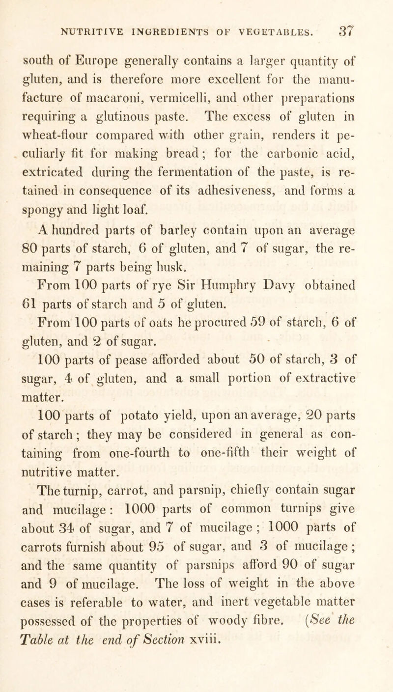 south of Europe generally contains a larger quantity of gluten, and is therefore more excellent for the manu- facture of macaroni, vermicelli, and other preparations requiring a glutinous paste. The excess of gluten in wheat-flour compared with other grain, renders it pe- culiarly fit for making bread; for the carbonic acid, extricated during the fermentation of the paste, is re- tained in consequence of its adhesiveness, and forms a spongy and light loaf. A hundred parts of barley contain upon an average 80 parts of starch, G of gluten, and 7 of sugar, the re- maining 7 parts being husk. From 100 parts of rye Sir Humphry Davy obtained 61 parts of starch and 5 of gluten. From 100 parts of oats he procured 59 of starch, 6 of gluten, and 2 of sugar. 100 parts of pease afforded about 50 of starch, 3 of sugar, 4 of gluten, and a small portion of extractive matter. 100 parts of potato yield, upon an average, 20 parts of starch ; they may be considered in general as con- taining from one-fourth to one-fifth their weight of nutritive matter. The turnip, carrot, and parsnip, chiefly contain sugar and mucilage : 1000 parts of common turnips give about 34 of sugar, and 7 of mucilage ; 1000 parts of carrots furnish about 95 of sugar, and 3 of mucilage ; and the same quantity of parsnips afford 90 of sugar and 9 of mucilage. The loss of weight in the above cases is referable to water, and inert vegetable matter possessed of the properties of woody fibre. (See the Table at the end of Section xviii.