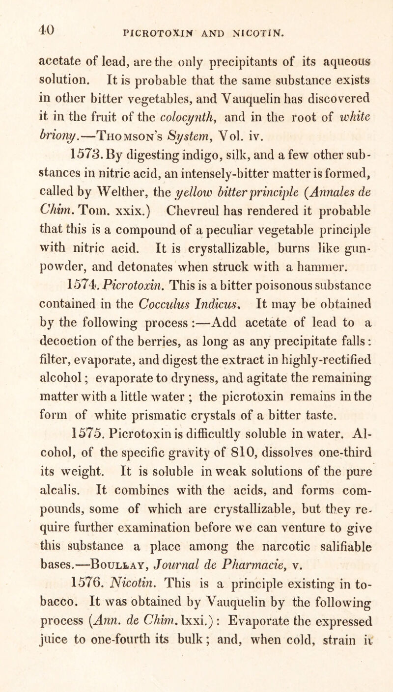 PICROTOXIN AND NICOTIN. acetate of lead, are the only precipitants of its aqueous solution. It is probable that the same substance exists in other bitter vegetables, and Yauquelin has discovered it in the fruit of the colocynth, and in the roof of white briony.—Thomson’s System, Yol. iv. 1573. By digesting indigo, silk, and a few other sub- stances in nitric acid, an intensely-bitter matter is formed, called by Welther, the yellow bitter principle (Annales de Chim. Tom. xxix.) Chevreul has rendered it probable that this is a compound of a peculiar vegetable principle with nitric acid. It is crystallizable, burns like gun- powder, and detonates when struck with a hammer. 1574. Picrotoxin. This is a bitter poisonous substance contained in the Cocculus Indicus. It may be obtained by the following process :—Add acetate of lead to a decoction of the berries, as long as any precipitate falls: filter, evaporate, and digest the extract in highly-rectified alcohol; evaporate to dryness, and agitate the remaining matter with a little water ; the picrotoxin remains in the form of white prismatic crystals of a bitter taste. 1575. Picrotoxin is difficultly soluble in water. Al- cohol, of the specific gravity of 810, dissolves one-third its weight. It is soluble in weak solutions of the pure alcalis. It combines with the acids, and forms com- pounds, some of which are crystallizable, but they re- quire further examination before we can venture to give this substance a place among the narcotic salifiable bases.—Boullay, Journal de Pharmacie, v. 1576. Nicotin. This is a principle existing in to- bacco. It was obtained by Yauquelin by the following process [Ann, de CTmrc.lxxi.) : Evaporate the expressed juice to one-fourth its bulk; and, when cold, strain ii