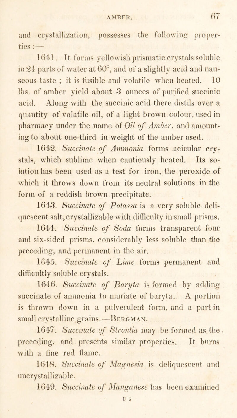 AMBER. and crystallization, possesses the following proper- ties :— 1641. It forms yellowish prismatic crystals soluble in 21 parts of water at 60°, and of a slightly acid and nau- seous taste ; it is fusible and volatile when heated. 10 lbs. of amber yield about 3 ounces of purified succinic acid. Along with the succinic acid there distils over a quantity of volatile oil, of a light brown colour, used in pharmacy under the name of Oil of Amber, and amount- ing to about one-third in weight of the amber used. 1642. Succinate of Ammonia forms acicular cry- stals, which sublime when cautiously heated. Its so- lution has been used as a test for iron, the peroxide of which it throws down from its neutral solutions in the form of a reddish brown precipitate. 1643. Succinate of Potassa is a very soluble deli- quescent salt,crystallizable with difficulty in small prisms. 1644. Succinate of Soda forms transparent four and six-sided prisms, considerably less soluble than the preceding, and permanent in the air. 1645. Succinate of Lime forms permanent and difficultly soluble crystals. 1646. Succinate of Baryta is formed by adding succinate of ammonia to muriate of baryta. A portion is thrown down in a pulverulent form, and a part in small crystalline grains.-—Bergman. 1647. Succinate of Strontia may be formed as the preceding, and presents similar properties. It burns with a fine red flame. 1648. Succinate of Magnesia is deliquescent and uncrystallizable. 1649. Succinate of Manganese has been examined